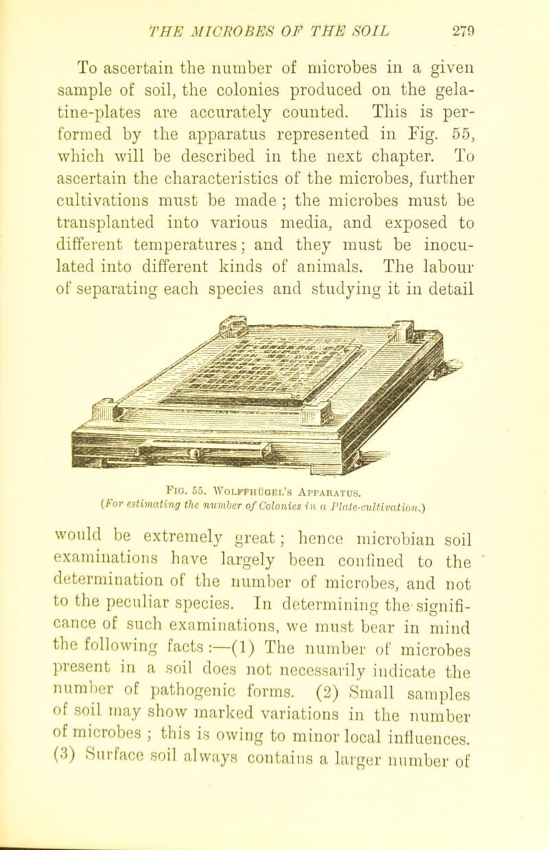 To ascertain the number of microbes in a given sample of soil, the colonies produced on the gela- tine-plates are accurately counted. This is per- formed by the apparatus represented in Fig. 65, which will be described in the next chapter. To ascertain the characteristics of the microbes, further cultivations must be made ; the microbes must be transplanted into various media, and exposed to different temperatures; and they must be inocu- lated into different kinds of animals. The labour of separating each species and studying it in detail Fio. 55. WoLPFH [Joel's Apparatds. {For estimating the number of Colonies in a Plate-cultivat ion.) would be extremely great; hence microbian soil examinations have largely been confined to the determination of the number of microbes, and not to the peculiar species. In determining the signifi- cance of such examinations, we must bear in mind the following facts :—(1) The number of microbes present in a soil does not necessarily indicate the number of pathogenic forms. (2) Small samples of soil may show marked variations in the number of microbes ; this is owing to minor local influences. (3) Surface soil always contains a larger number of