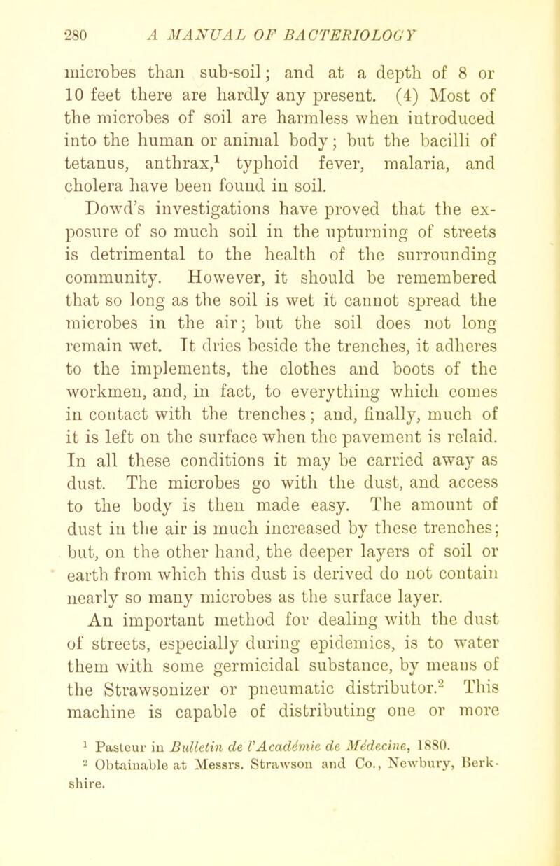 microbes than sub-soil; and at a depth of 8 or 10 feet there are hardly any present. (4) Most of the microbes of soil are harmless when introduced into the human or animal body; but the bacilli of tetanus, anthrax/ typhoid fever, malaria, and cholera have been found in soil. Dowd's investigations have proved that the ex- posure of so much soil in the upturning of streets is detrimental to the health of the surrounding community. However, it should be remembered that so long as the soil is wet it cannot spread the microbes in the air; but the soil does not long remain wet. It dries beside the trenches, it adheres to the implements, the clothes and boots of the workmen, and, in fact, to everything which comes in contact with the trenches; and, finally, much of it is left on the surface when the pavement is relaid. In all these conditions it may be carried away as dust. The microbes go with the dust, and access to the body is then made easy. The amount of dust in the air is much increased by these trenches; but, on the other hand, the deeper layers of soil or ' earth from which this dust is derived do not contain nearly so many microbes as the surface layer. An important method for dealing with the dust of streets, especially during epidemics, is to water them with some germicidal substance, by means of the Strawsonizer or pneumatic distributor.- This machine is capable of distributing one or more 1 Pasteur in Bulletin de PAcaddmic dc Mddecine, 1880. 2 Obtainable at Messrs. Strawson and Co., Newbury, Berk- shire.