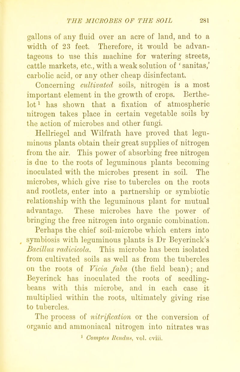 gallons of any fluid over an acre of land, and to a width of 23 feet. Therefore, it would be advan- tageous to use this machine for watering streets, cattle markets, etc., with a weak solution of ' sanitas,' carbolic acid, or any other cheap disinfectant. Concerning cultivated soils, nitrogen is a most important element in the growth of crops. Berthe- lot^ has shown that a fixation of atmospheric nitrogen takes place in certain vegetable soils by the action of microbes and other fungi. Hellriegel and Wilfrath have proved that legu- minous plants obtain their great supplies of nitrogen from the air. This power of absorbing free nitrogen is due to the roots of leguminous plants becoming inoculated with the microbes present in soil. The microbes, which give rise to tubercles on the roots and rootlets, enter into a partnership or symbiotic relationship with the leguminous plant for mutual advantage. These microbes have the power of bringing the free nitrogen into organic combination. Perhaps the chief soil-microbe which enters into ^ symbiosis with leguminous plants is Dr Beyerinck's Bacillus raclicicola. This microbe has been isolated from cultivated soils as well as from the tubercles on the roots of Vicia fciba (the field bean); and Beyerinck has inoculated the roots of seedling- beans with this microbe, and in each case it multiplied within the roots, ultimately giving rise to tubercles. The process of nitrification or the conversion of organic and ammoniacal nitrogen into nitrates was ' Comptes Hendw, vol. cviii.