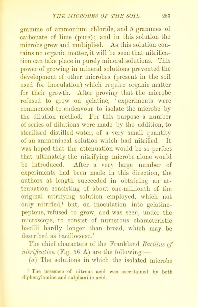 gramme of ammonium chloride, and 5 grammes of carbonate of lime (pure); and in this solution the microbe grew and multiplied. As this solution con- tains no organic matter, it will be seen that nitrifica- tion can take place in purely mineral solutions. This power of growing in mineral solutions prevented the development of other microbes (present in the soil used for inoculation) which require organic matter for their growth. After proving that the microbe refused to grow on gelatine, ' experiments were commenced to endeavour to isolate the microbe by the dilution method. For this purpose a number of series of dilutions were made by the addition, to sterilised distilled water, of a very small quantity of an ammoniacal solution which had nitrified. It was hoped that the attenuation would be so perfect that ultimately the nitrifying microbe alone would be introduced. After a very large number of experiments had been made in this direction, the authors at length succeeded in obtaining an at- tenuation consisting of about one-millionth of the original nitrifying solution employed, which not only nitrified,^ but, on inoculation into gelatine- peptone, refused to grow, and was seen, under the microscope, to consist of numerous characteristic bacilli hardly longer than broad, which may be described as bacillococci.' The chief characters of the Frankland Bacillus of nitrification (Fig. 56 A) are the following :— {a) The solutions in which the isolated microbe ' The presence of nitrons acid was ascertained by botli dipbcnylainine and sulphanilic acid.