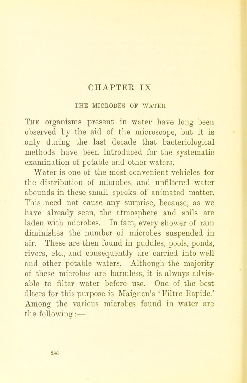 CHAPTEE IX THE MICROBES OF WATER The organisms present in water have long been observed by the aid of the microscope, but it is only during the last decade that bacteriological methods have been introduced for the systematic examination of potable and other waters. Water is one of the most convenient vehicles for the distribution of microbes, and unfiltered water abounds in these small specks of animated matter. This need not cause any surprise, because, as we have already seen, the atmosphere and soils are laden with microbes. In fact, every shower of rain diminishes the number of microbes suspended in air. These are then found in puddles, pools, ponds, rivers, etc., and consequently are carried into well and other potable waters. Although the majority of these microbes are harmless, it is always advis- able to filter water before use. One of the best filters for this purpose is Maignen's ' Filtre Eapide.' Among the various microbes found in water are the following:— 2SG