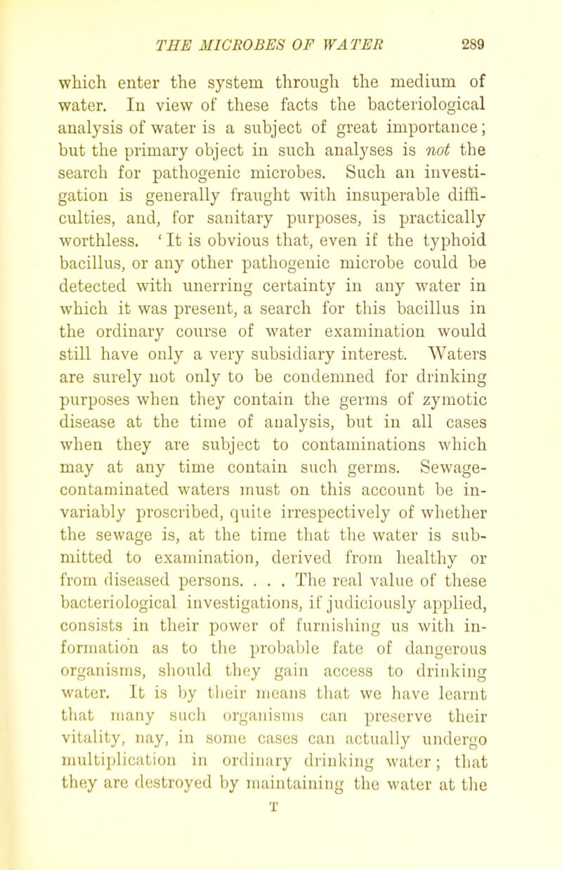 which enter the system through the medium of water. In view of these facts the bacteriological analysis of water is a subject of great importance; but the primary object in such analyses is not the search for pathogenic microbes. Such an investi- gation is generally fraught with insuperable diffi- culties, and, for sanitary purposes, is practically worthless. ' It is obvious that, even if the typhoid bacillus, or any other pathogenic microbe could be detected with unerring certainty in any water in which it was present, a search for this bacillus in the ordinary course of water examination would still have only a very subsidiary interest. Waters are surely not only to be condemned for drinking purposes when they contain the germs of zymotic disease at the time of analysis, but in all cases when they are subject to contaminations which may at any time contain such germs. Sewage- contaminated waters must on this account be in- variably proscribed, quite irrespectively of whether the sewage is, at the time that the water is sub- mitted to examination, derived from healthy or from diseased persons. . . . The real value of these bacteriological investigations, if judiciously applied, consists in their power of furnishing us with in- formation as to the probable fate of dangerous organisms, should they gain access to drinking water. It is by tlieir means that we have learnt that many such organisms can preserve their vitality, nay, in some cases can actually undergo multiplication in ordinary drinking water; that they are destroyed by maintaining the water at the T