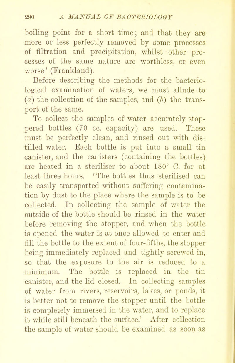 boiling point for a short time; and that they are more or less perfectly removed by some processes of filtration and precipitation, whilst other pro- cesses of tlie same nature are worthless, or even worse' (Franldand). Before describing the methods for the bacterio- logical examination of waters, we must allude to (a) the collection of the samples, and {h) the trans- port of the same. To collect the samples of water accurately stop- pered bottles (70 cc. capacity) are used. These must be perfectly clean, and rinsed out with dis- tilled water. Each bottle is put into a small tin canister, and the canisters (containing the bottles) are heated in a steriliser to about 180° C. for at least three hours. ' The bottles thus sterilised can be easily transported without suffering contamina- tion by dust to the place where the samj)le is to be collected. In collecting the sample of water the outside of the bottle should be rinsed in the water before removing the stopper, and when the bottle is opened the water is at once allowed to enter and fill the bottle to the extent of four-fifths, the stopper being immediately replaced and tightly screwed in, so that the exposure to the air is reduced to a minimum. The bottle is replaced in the tin canister, and the lid closed. In collecting samples of water from rivers, reservoirs, lakes, or ponds, it is better not to remove the stopper until the bottle is completely immersed in the water, and to replace it while still beneath the surface.' After collection the sample of water should be examined as soon as