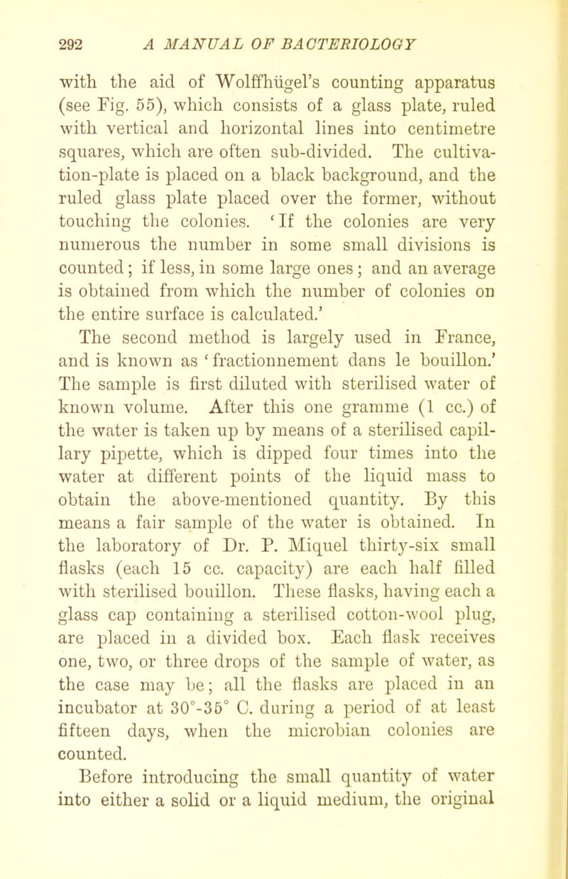 with the aid of Wolffhiigel's counting apparatus (see Fig. 55), which consists of a glass plate, ruled with vertical and horizontal lines into centimetre squares, which are often sub-divided. The cultiva- tion-plate is placed on a black background, and the ruled glass plate placed over the former, without touching the colonies. ' If the colonies are very numerous the number in some small divisions is counted; if less, in some large ones ; and an average is obtained from which the number of colonies on the entire surface is calculated.' The second method is largely used in France, and is known as ' fractionnement dans le bouillon.' The sample is first diluted with sterilised water of known volume. After this one gramme (1 cc.) of the water is taken up by means of a sterilised capil- lary pipette, which is dipped four times into the water at different points of the liquid mass to obtain the above-mentioned quantity. By this means a fair sample of the water is obtained. In the laboratory of Dr. P. Miquel thirty-six small flasks (each 15 cc. capacity) are each half filled with sterilised bouillon. These flasks, having each a glass cap containing a sterilised cotton-wool plug, are placed in a divided box. Each flask receives one, two, or three drops of the sample of water, as the case may be; all the flasks are placed in an incubator at 30°-35° C. during a period of at least fifteen days, when the microbiau colonies are counted. Before introducing the small quantity of water into either a solid or a liquid medium, the original