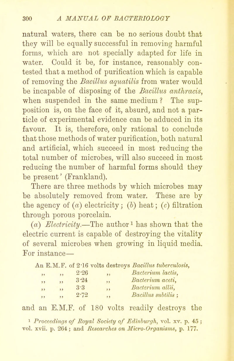 natural waters, there can be no serious doubt that they will be equally successful in removing harmful forms, which are not specially adapted for life in water. Could it be, for instance, reasonably con- tested that a method of purification which is capable of removing the Bacillus aquatilis from water would be incapable of disposing of the Bacillus anthracis, when suspended in the same medium ? The sup- position is, on the face of it, absurd, and not a par- ticle of experimental evidence can be adduced in its favour. It is, therefore, only rational to conclude that those methods of water purification, both natural and artificial, which succeed in most reducing the total number of microbes, will also succeed in most reducing the number of harmful forms should they be present' (Frankland). There are three methods by which microbes may be absolutely removed from water. These are by the agency of (a) electricity; (b) heat; (c) filtration through porous porcelain. (a) Electricity.—The author ^ has shown that the electric current is capable of destroying the vitality of several microbes when growing in liquid media. For instance— An E.M.F. of 2 16 volts destroys Bacillus tuberculosis, „ ,, 2'26 ,, Bacterium laclis, ,, ,, 3 24 ,, Bacterium aceti, ,, ,, 3'3 ,, Bactsrium allii, ,, ,, 2 72 ,, Bacillus subtilis; and an E.M.F. of 180 volts readily destroys the 1 Proceedings of Royal Society of Edinburgh, vol. xv. p. 45 ; vol. xvii. p. 264; and Researches on Micro-Organisms, p. 177.