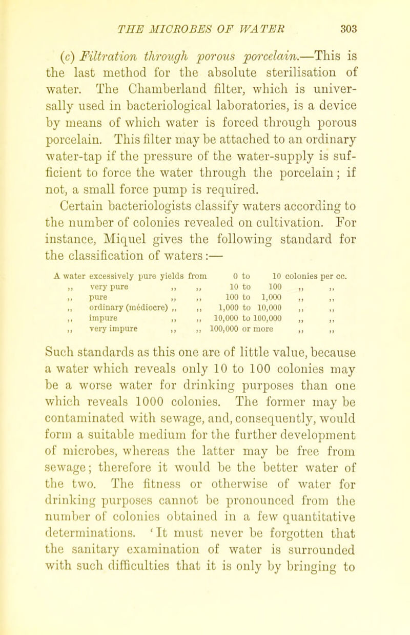 (c) Filtration throiigh porous porcelain.—This is the last method for the absolute sterilisation of water. The Chamberlaud filter, which is univer- sally used in bacteriological laboratories, is a device by means of which water is forced through porous porcelain. This filter may be attached to an ordinary water-tap if the pressure of the water-supply is suf- ficient to force the M^ater through the porcelain; if not, a small force pump is required. Certain bacteriologists classify waters according to the number of colonies revealed on cultivation. For instance, Miquel gives the following standard for the classification of waters :— A water excessively jjure yields from 0 to 10 colonies per cc. ,, very pure „ ,, 10 to 100 „ ,, „ pure ,, ,, 100 to 1,000 ,, ,, ordinary (mediocre) ,, „ 1,000 to 10,000 ,, ,, impure ,, ,, 10,000 to 100,000 „ ,, ,, veiy impure ,, ,, 100,000 or more ,, ,, Such standards as this one are of little value, because a water which reveals only 10 to 100 colonies may be a worse water for drinking purposes than one which reveals 1000 colonies. The former may be contaminated with sewage, and, consequently, would form a suitable medium for the further development of microbes, whereas the latter may be free from sewage; therefore it would be the better water of the two. The fitness or otherwise of water for drinking purposes cannot be pronounced from the number of colonies obtained in a few quantitative determinations. 'It must never be forgotten tliat the sanitary examination of water is surrounded with such difficulties that it is only by bringing to