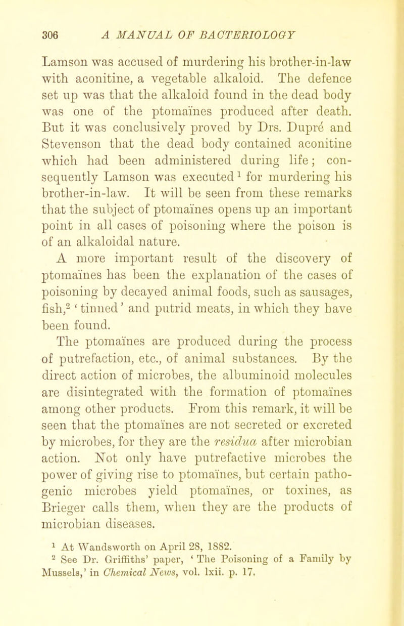 Lamson was accused of murdering his brother-in-law with aconitine, a vegetable alkaloid. The defence set up was that the alkaloid found in the dead body was one of the ptomaines produced after death. But it was conclusively proved by Drs. Dupr4 and Stevenson that the dead body contained aconitine which had been administered during life; con- sequently Lamson was executed ^ for murdering his brother-in-law. It will be seen from these remarks that the subject of ptomaines opens up an important point in all cases of poisoning where the poison is of an alkaloidal nature. A more important result of the discovery of ptomaines has been the explanation of the cases of poisoning by decayed animal foods, such as sausages, fish,^ ' tinned' and putrid meats, in which they have been found. The ptomaines are produced during the process of putrefaction, etc., of animal substances. By the direct action of microbes, the albuminoid molecules are disintegrated with the formation of ptomaines among other products. From this remark, it will be seen that the ptomaines are not secreted or excreted by microbes, for they are the residua after microbian action. Not only have putrefactive microbes the power of giving rise to ptomaines, but certain patlio- genic microbes yield ptomaines, or toxines, as Brieger calls them, when the}^ are the products of microbian diseases. 1 At Waudswortli on April 28, 1SS2. - See Dr. Griffiths' paper, ' The Poisoning of a Family by Mussels,' in Chemical Netvs, vol. Ixii. p. 17.