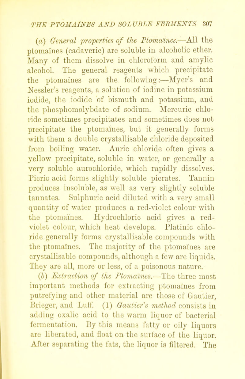 (a) General properties of the Ptomaines.—All the ptomaines (cadaveric) are soluble in alcoholic ether. Many of them dissolve in chloroform and amylic alcohol. The general reagents which precipitate the ptomaines are the following:—Myer's and Nessler's reagents, a solution of iodine in potassium iodide, the iodide of bismuth and potassium, and the phosphomolybdate of sodium. Mercuric chlo- ride sometimes precipitates and sometimes does not precipitate the ptomaines, but it generally forms with them a double crystallisable chloride deposited from boiling water. Auric chloride often gives a yellow precipitate, soluble in water, or generally a very soluble aurochloride, which rapidly dissolves. Picric acid forms slightly soluble picrates. Tannin produces insoluble, as well as very slightly soluble tannates. Sulphuric acid diluted with a very small quantity of water produces a red-violet colour with the ptomaines. Hydrochloric acid gives a red- violet colour, which heat develops. Platinic chlo- ride generally forms crystallisable compounds with the ptomaines. The majority of the ptomaines are crystallisable compounds, although a few are liquids. They are all, more or less, of a poisonous nature. (h) Extraction of the Ptomaines.—The three most important methods for extracting ptomaines from putrefying and other material are those of Gautier, Briegcr, and Luff. (1) Gatolier's method consists in adding oxalic acid to the warm liquor of bacterial fermentation. \)y this means fatty or oily liquors are liberated, and float on the surface of the liquor. After separating the fats, the liquor is filtered. The