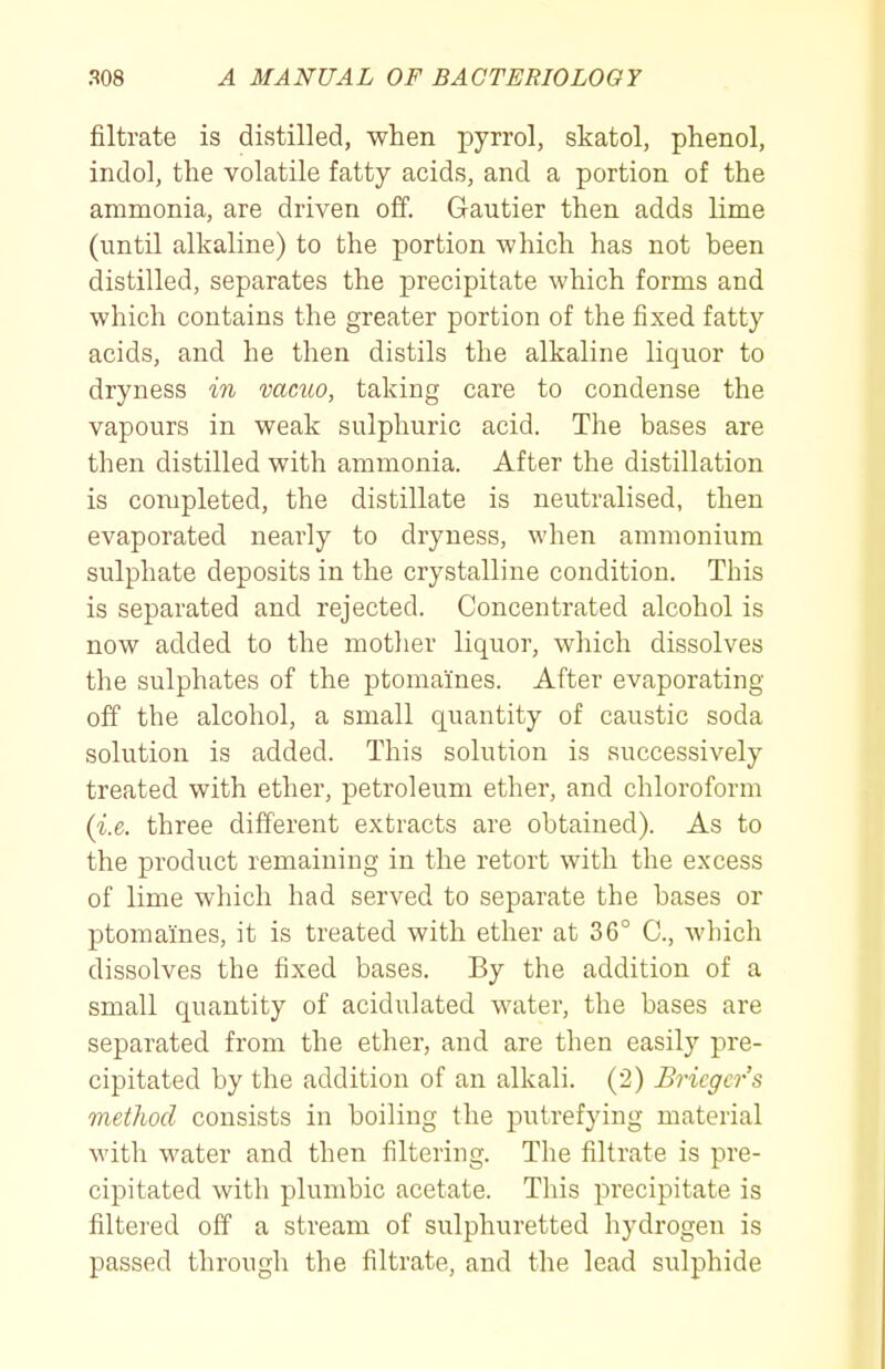 filtrate is distilled, when pyrrol, skatol, phenol, indol, the volatile fatty acids, and a portion of the ammonia, are driven off. Gautier then adds lime (until alkaline) to the portion which has not been distilled, separates the precipitate which forms and which contains the greater portion of the fixed fatty acids, and he then distils the alkaline liquor to dryness in vacuo, taking care to condense the vapours in weak sulphuric acid. The bases are then distilled with ammonia. After the distillation is completed, the distillate is neutralised, then evaporated nearly to dryness, when ammonium sulphate deposits in the crystalline condition. This is separated and rejected. Concentrated alcohol is now added to the mother liquor, which dissolves the sulphates of the ptomaines. After evaporating off the alcohol, a small quantity of caustic soda solution is added. This solution is successively treated with ether, petroleum ether, and chloroform (i.e. three different extracts are obtained). As to the product remaining in the retort with the excess of lime which had served to separate the bases or ptomaines, it is treated with ether at 36° C, which dissolves the fixed bases. By the addition of a small quantity of acidulated water, the bases are separated from the ether, and are then easily pre- cipitated by the addition of an alkali. (2) Bricgcrs method consists in boiling the putrefying material with water and then filtering. The filtrate is pre- cipitated with plumbic acetate. This precipitate is filtered off a stream of sulphuretted hydrogen is passed through the filtrate, and the lead sulphide