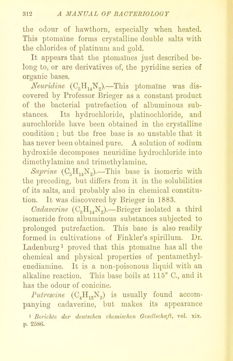 the odour of hawthorn, especially when heated. This ptomaine forms crystalline double salts with the chlorides of platinum and gold. It appears that the ptomaines just described be- long to, or are derivatives of, the pyridine series of organic bases. Neuridine (CgHj^lSTg).—This ptomaine was dis- covered by Professor Brieger as a constant product of the bacterial putrefaction of albuminous sub- stances. Its hydrochloride, platinochloride, and aurochloride have been obtained in the crystalline condition ; but the free base is so unstable that it has never been obtained pure. A solution of sodium hydroxide decomposes neuridine hydrochloride into dimethylamine and trimethylamine. Saprine (CgH^^Ng)-—This base is isomeric with the preceding, but differs from it in the solubilities of its salts, and probably also in chemical constitu- tion. It was discovered by Brieger in 1883. Cadaverine (CgHj^^ISTg).—Brieger isolated a third isomeride from albuminous substances subjected to prolonged putrefaction. This base is also readily formed iu cultivations of Finkler's spirillum. Dr. Ladeuburg^ proved that this ptomaine has all the chemical and physical properties of pentamethyl- enediamine. It is a non-poisonous liquid with an alkaline reaction. This base boils at 115° C, and it has the odour of conicine. Futrescine (CJi]^2-^2) usually found accom- panying cadaverine, but makes its appearance 1 Berichte der deutschen chemischen Oesellschaft, vol. xix. p. 2586.