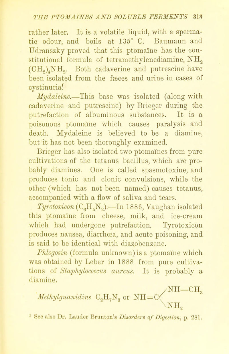 rather later. It is a volatile liquid, with a sperma- tic odour, and boils at 135° C. Baumann and Udranszky proved that this ptomaine has the con- stitutional formula of tetramethylenediamine, NHg (CH2)^NH2. Both cadaverine and putrescine have been isolated from the faeces and urine in cases of cystinuriaf Mydaleine.—This base was isolated (along with cadaverine and putrescine) by Brieger during the putrefaction of albuminous substances. It is a poisonous ptomaine which causes paralysis and death. Mydaleine is believed to be a diamine, but it has not been thoroughly examined. Brieger has also isolated two ptomaines from pure cultivations of the tetanus bacillus, which are pro- bably diamines. One is called spasmotoxine, and produces tonic and clonic convulsions, while the other (which has not been named) causes tetanus, accompanied with a flow of saliva and tears. Tyroteicow (CgH^Ng).—In 188G, Vaughan isolated this ptomaine from cheese, milk, and ice-cream which had undergone putrefaction. Tyrotoxicon produces nausea, diarrhcea, and acute poisoning, and is said to be identical with diazobenzene. Phlogosin (formula unknown) is a ptomaine which was obtained by Leber in 1888 from pure cultiva- tions of Staphylococcus aureus. It is probably a diamine. ' See also Dr. Lauder Brunton's Disorders of Digestion, p. 281. \