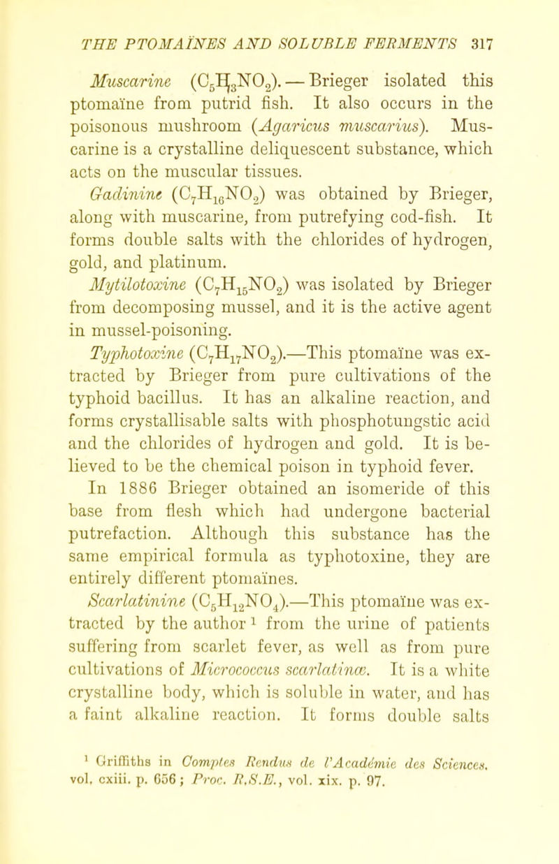 Muscarine {G^^O^. — Brieger isolated this ptomaine from putrid fish. It also occurs in the poisonous mushroom (Agaricus vmscarius). Mus- carine is a crystalline deliquescent substance, which acts on the muscular tissues. Gaclinine (CyHj^gNOo) was obtained by Brieger, along with muscarine, from putrefying cod-fish. It forms double salts with the chlorides of hydrogen, gold, and platinum. Mytilotoxine (C^H^gNOg) was isolated by Brieger from decomposing mussel, and it is the active agent in mussel-poisoning. Typhotoxine (C^H^^ISrOg).—This ptomaine was ex- tracted by Brieger from pure cultivations of the typhoid bacillus. It has an alkaline reaction, and forms crystallisable salts with phosphotungstic acid and the chlorides of hydrogen and gold. It is be- lieved to be the chemical poison in typhoid fever. In 1886 Brieger obtained an isomeride of this base from flesh which had undergone bacterial putrefaction. Although this substance has the same empirical formula as typhotoxine, they are entirely different ptomaines. Scarlatinine (CgH-^.^NO^).—This ptomaine was ex- tracted by the author ^ from the urine of patients suffering from scarlet fever, as well as from pure cultivations of Micrococcus scarlatinco. It is a wliite crystalline body, which is soluble in water, and has a faint alkaline reaction. It forms double salts 1 Griffiths in Comptes linndus de I'Acadhnie des Sciencen. vol. cxiii. p. C56; Pror. R.S.E., vol. lix. p. 97.