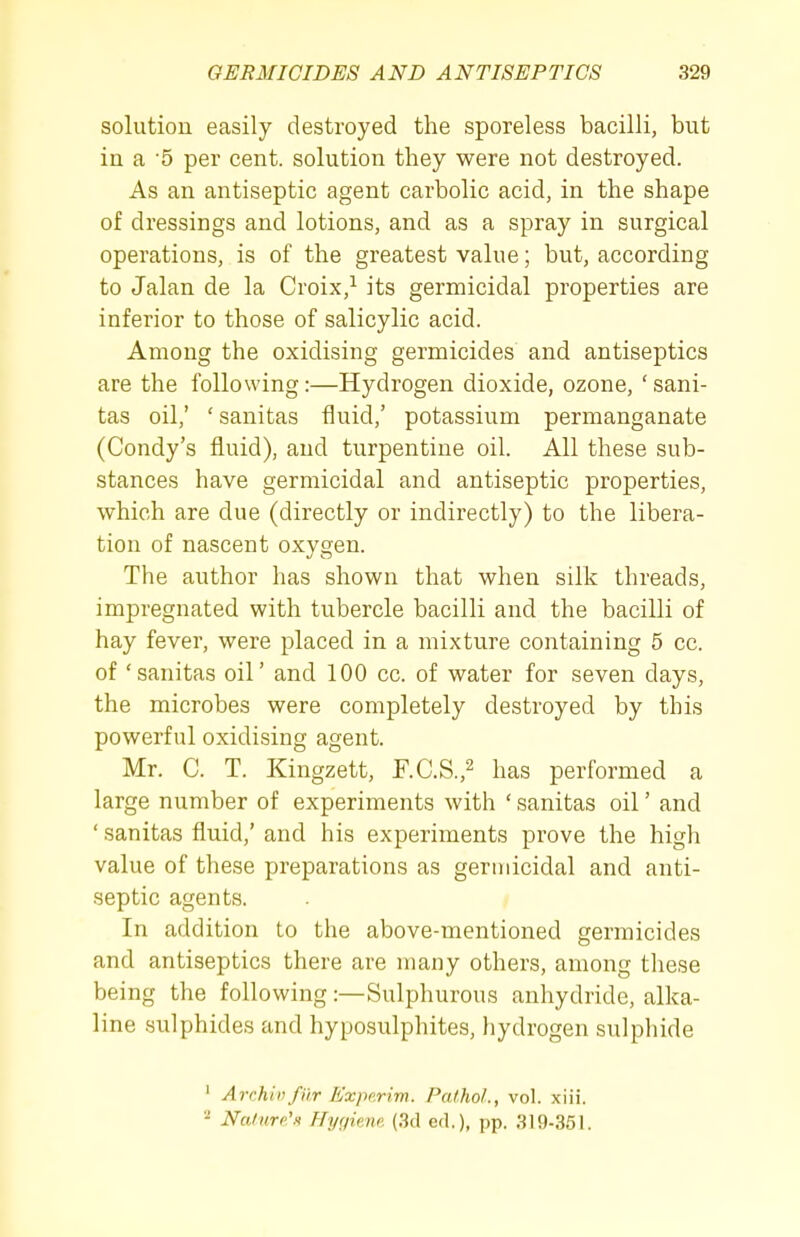 solution easily destroyed the sporeless bacilli, but in a 5 per cent, solution they were not destroyed. As an antiseptic agent carbolic acid, in the shape of dressings and lotions, and as a spray in surgical operations, is of the greatest value; but, according to Jalan de la Croix,^ its germicidal properties are inferior to those of salicylic acid. Among the oxidising germicides and antiseptics are the following:—Hydrogen dioxide, ozone, ' sani- tas oil,' ' sanitas fluid,' potassium permanganate (Condy's fluid), and turpentine oil. All these sub- stances have germicidal and antiseptic properties, which are due (directly or indirectly) to the libera- tion of nascent oxygen. The author has shown that when silk threads, impregnated with tubercle bacilli and the bacilli of hay fever, were placed in a mixture containing 5 cc. of 'sanitas oil' and 100 cc. of water for seven days, the microbes were completely destroyed by this powerful oxidising agent. Mr. C. T. Kingzett, r.C.S.,^ has performed a large number of experiments with ' sanitas oil' and ' sanitas fluid,' and his experiments prove the high value of these preparations as germicidal and anti- septic agents. In addition to the above-mentioned germicides and antiseptics there are many others, among tliese being the following :—Sulphurous anhydride, alka- line sulphides and hyposulphites, hydrogen sulphide ' Archivfiir Experim. Pathol., vol. xiii. 2 Nalnro'n Hygiene. (3d cel.), pp. 319-351.