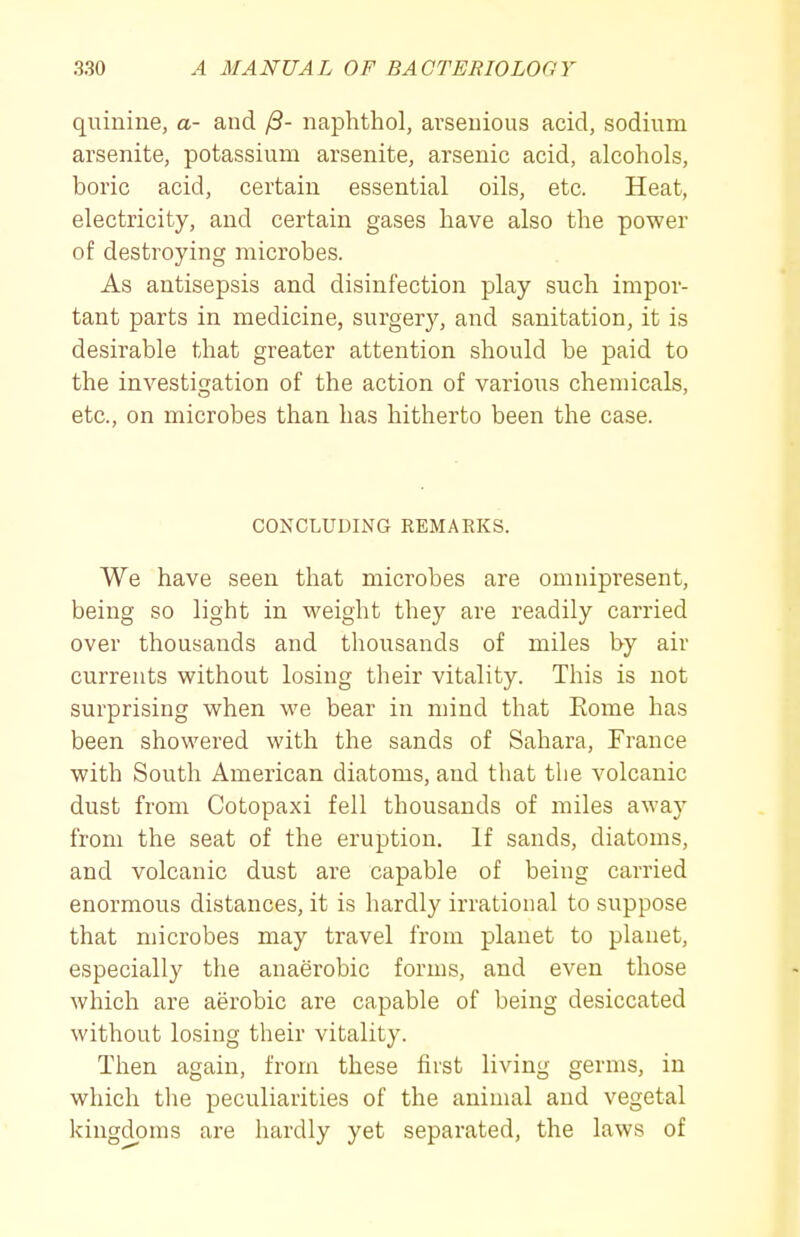 quinine, a- and /3- naphthol, arseuious acid, sodium arsenite, potassium arsenite, arsenic acid, alcohols, boric acid, certain essential oils, etc. Heat, electricity, and certain gases have also the power of destroying microbes. As antisepsis and disinfection play such impor- tant parts in medicine, surgery, and sanitation, it is desirable that greater attention should be paid to the investigation of the action of various chemicals, etc., on microbes than has hitherto been the case. CONCLUDING REMARKS. We have seen that microbes are omnipresent, being so light in weight they are readily carried over thousands and thousands of miles hy air currents without losing their vitality. This is not surprising when we bear in mind that Eome has been showered with the sands of Sahara, France with South American diatoms, and that the volcanic dust from Cotopaxi fell thousands of miles away from the seat of the eruption. If sands, diatoms, and volcanic dust are capable of being carried enormous distances, it is hardly irrational to suppose that microbes may travel from planet to planet, especially the anaerobic forms, and even those which are aerobic are capable of being desiccated without losing their vitality. Then again, from these first living germs, in which the peculiarities of the animal and vegetal kingdoms are hardly yet separated, the laws of