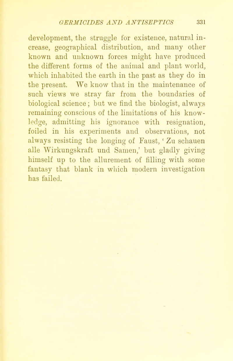 development, the struggle for existence, natural in- crease, geographical distribution, and many other known and unknown forces might have produced the different forms of the animal and plant world, which inhabited the earth in the past as they do in the present. We know that in the maintenance of such views we stray far from the boundaries of biological science; but we find the biologist, always remaining conscious of the limitations of his know- ledge, admitting his ignorance with resignation, foiled in his experiments and observations, not always resisting the longing of Faust, ' Zu schauen alle Wirkungskraft und Samen,' but gladly giving himself up to the allurement of filling with some fantasy that blank in which modern investigation has failed.