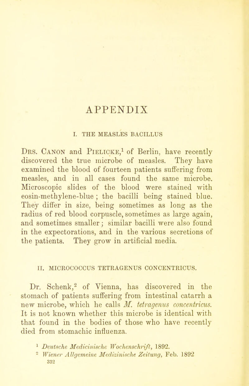 APPENDIX I. THE MEASLES BACILLUS Drs. Canon and Pielicke/ of Berlin, have recently discovered the true microbe of measles. They have examined the blood of fourteen patients suffering from measles, and in all cases found the same microbe. Microscopic slides of the blood were stained with eosin-methylene-blue ; the bacilli being stained blue. They differ in size, being sometimes as long as the radius of red blood corpuscle, sometimes as large again, and sometimes smaller; similar bacilli were also found in the expectorations, and in the various secretions of the patients. They grow in artificial media. n. MICROCOCCUS TETRAGENUS CONCENTRICUS. Dr. Schenk,^ of Vienna, has discovered in the stomach of patients suffering from intestinal catarrh a new microbe, which he calls M. tetragenus concentriais. It is not known whether this microbe is identical with that found in the bodies of those who have recently died from stomachic influenza. 1 Deutsche Medicinische Wochmschrift, 1892.  Wiener Allgemeine Medizinische Zeitung, Feb. 1892