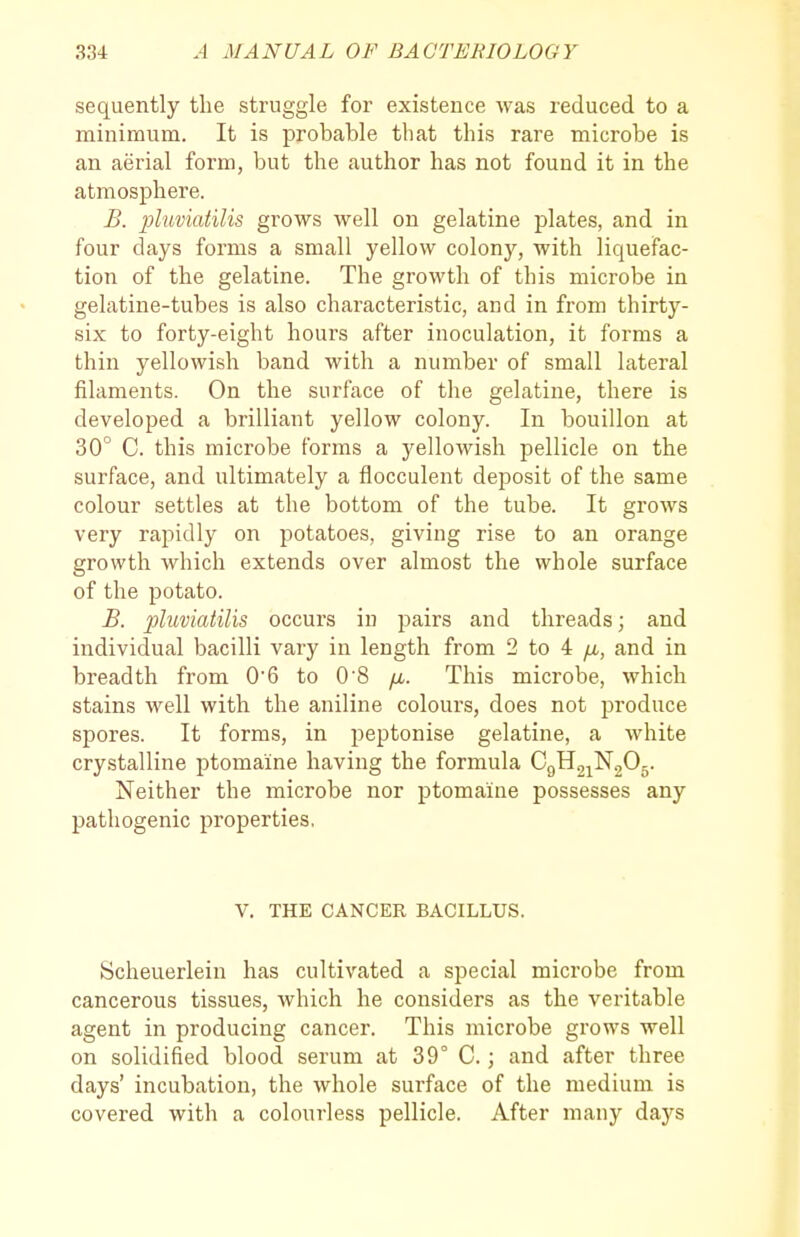 sequently the struggle for existence was reduced to a minimum. It is probable that this rare microbe is an aerial form, but the author has not found it in the atmosphere. B. pluviatilis grows well on gelatine plates, and in four days forms a small yellow colony, with liquefac- tion of the gelatine. The growth of this microbe in gelatine-tubes is also characteristic, and in from thirty- six to forty-eight hours after inoculation, it forms a thin yellowish band with a number of small lateral filaments. On the surface of the gelatine, there is developed a brilliant yellow colony. In bouillon at 30° C. this microbe forms a yellowish pellicle on the surface, and ultimately a flocculent deposit of the same colour settles at the bottom of the tube. It grows very rapidly on potatoes, giving rise to an orange growth which extends over almost the whole surface of the potato. B. pluviatilis occurs in pairs and threads; and individual bacilli vary in length from 2 to 4 yu-, and in breadth from 06 to 0 8 /x. This microbe, which stains well with the aniline colours, does not produce spores. It forms, in peptonise gelatine, a white crystalline ptomaine having the formula CgHgjNgOg. Neither the microbe nor ptomaine possesses any pathogenic properties. V. THE CANCER BACILLUS. Scheuerlein has cultivated a special microbe from cancerous tissues, which he considers as the veritable agent in producing cancer. This microbe grows well on solidified blood serum at 39° C.; and after three days' incubation, the whole surface of the medium is covered with a colourless pellicle. After many daj'^s