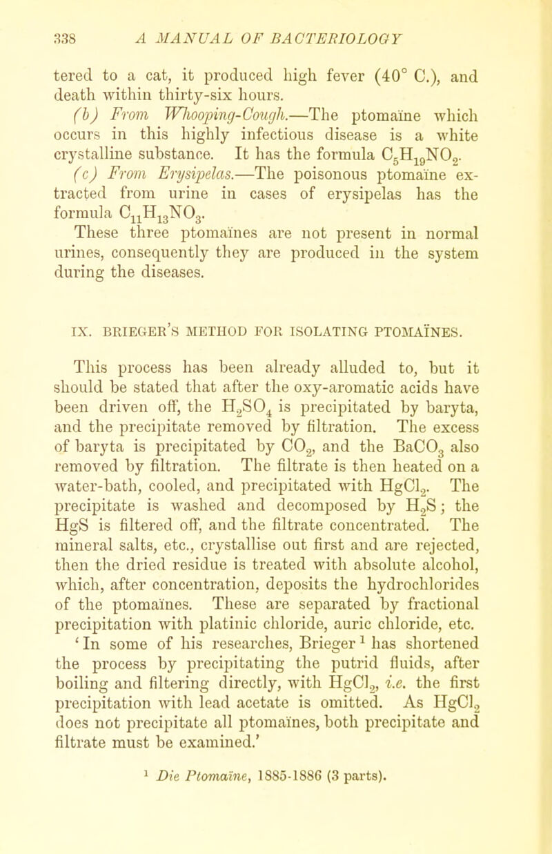 tered to a cat, it produced high fever (40° C), and death within thirty-six hours. (h) From JVJioojnng-Cough.—The ptomaine which occurs in this highly infectious disease is a white crystalline substance. It has the formula CgHj^gNOg. (c) From Erysiiyelas.—The poisonous ptomaine ex- tracted from urine in cases of erysipelas has the formula C^^H^gNOg. These three ptomaines are not present in normal urines, consequently they are produced in the system during the diseases. IX. brieger's method for isolating ptojiaines. This process has been already alluded to, but it should be stated that after the oxy-aromatic acids have been driven off, the H.^SO^ is precipitated by baryta, and the precipitate removed by filtration. The excess of baryta is precipitated by COg, and the BaCOg also removed by filtration. The filtrate is then heated on a water-bath, cooled, and precipitated with HgCl.,. The precipitate is washed and decomposed by ; the HgS is filtered off, and the filtrate concentrated. The mineral salts, etc., crystallise out first and are rejected, then the dried residue is treated with absolute alcohol, which, after concentration, deposits the hydrochlorides of the ptomaines. These are separated by fractional precipitation with platinic chloride, auric chloride, etc. ' In some of his researches, Brieger ^ has shortened the process by precipitating the putrid fluids, after boiling and filtering directly, with HgC]2, i.e. the first precipitation with lead acetate is omitted. As HgCU does not precipitate all ptomaines, both precipitate and filtrate must be examined.' 1 Die Ptomaine, 1885-1886 (3 parts).