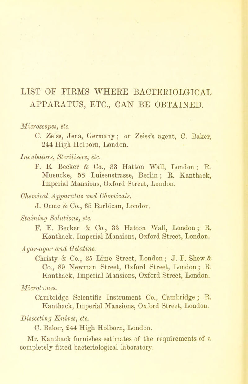 LIST OF FIRMS WHERE BACTERIOLaiCAL APPARATUS, ETC., CAN BE OBTAINED. Microscopes, etc. C. Zeiss, Jena, Germany; or Zeiss's agent, C. Baker, 244 High Holborn, London. Incubators, Sterilisers, etc. F. E. Becker & Co., 33 Hatton Wall, London; E. Muencke, 58 Luisenstrasse, Berlin; K. Kanthack, Imperial Mansions, Oxford Street, London. Chemical Ajyparatus and Gliemicals. J. Orme & Co., 65 Barbican, London. Staining Solutions, etc. F. E. Becker & Co., 33 Hatton Wall, London; E. Kanthack, Imperial Mansions, Oxford Street, London. Agar-agar and Gelatine. Christy & Co., 25 Lime Street, London; J. F. Shew & Co., 89 Newman Street, Oxford Street, London; E. Kanthack, Imperial Mansions, Oxford Street, London. Microtomes. Cambridge Scientific Instrument Co., Cambridge ; E. Kanthack, Imperial Mansions, Oxford Street, London. Dissecting Knives, etc. C. Baker, 244 High Holborn, London. Mr. Kanthack furnishes estimates of the requirements of a completely fitted bacteriological laboratory.