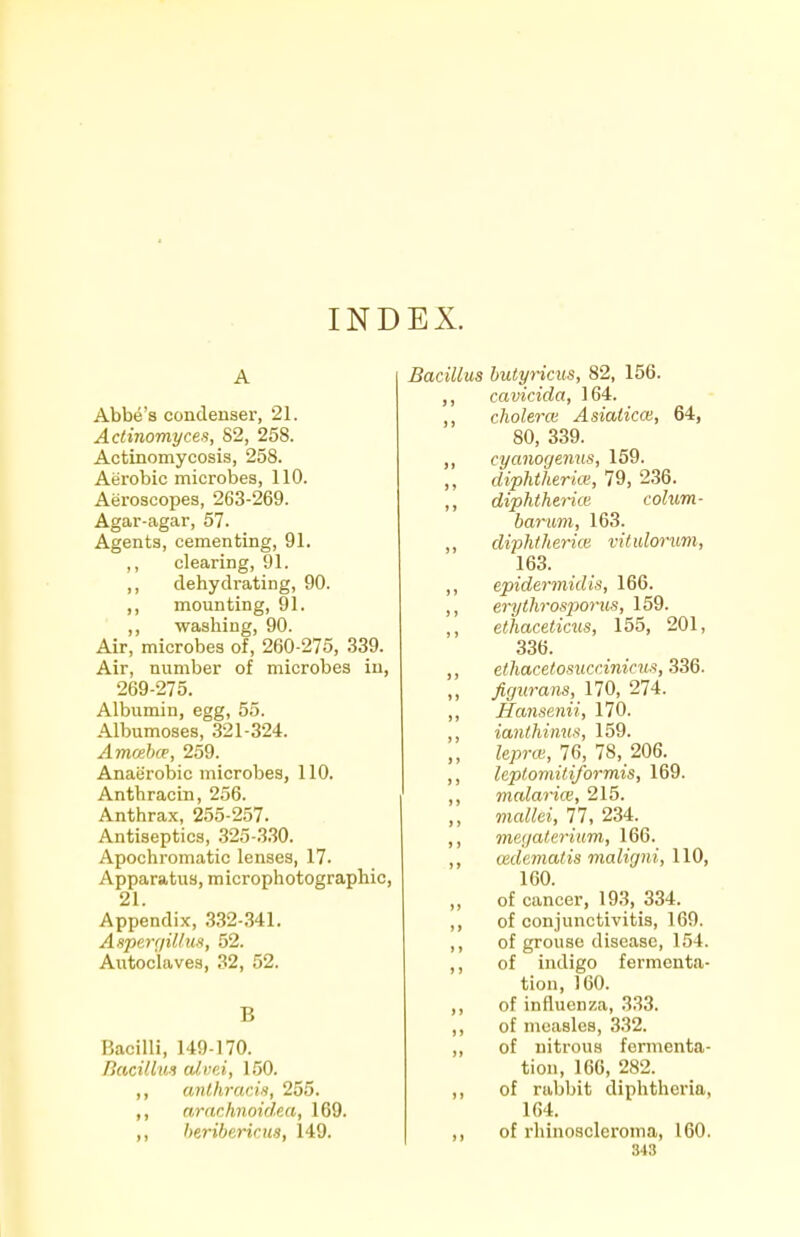 INDEX. Abbe's condenser, 21. Actinomyces, 82, 258. Actinomycosis, 258. Aerobic microbes, 110. Aeroscopes, 263-269. Agar-agar, 57. Agents, cementing, 91. ,, clearing, 91. ,, dehydrating, 90. ,, mounting, 91. ,, washing, 90. Air, microbes of, 260-275, 339. Air, number of microbes in, 269-275. Albumin, egg, 55. Albumoses, 321-324. Amoihce, 259. Anaerobic microbes, 110. Anthracin, 256. Anthrax, 255-257. Antiseptics, 325-330. Apochromatic lenses, 17. Apparatus, microphotographic, 21. Appendix, .332 .341. AxpergiUun, 52. Autoclaves, 32, 52. B Bacilli, 149-170. Bacillus cdvni, 150. ,, anthracin, 255. ,, arachnoidea, 169. ,, heribericiis, 149. Bacillus hutyricus, 82, 156. cavicida, 164. cholera Asialicce, 64, 80, 339. ,, cyanogenus, 159. „ diphtheria;, 79, 236. ,, diphtherial cohim- barum, 163. ,, diphiherim vituloruvi, 163. ,, epidermidis, 166. ,, erythrosporus, 159. ,, et'haceticus, 155, 201, 336. ,, ethacetosuccinicus, 336. ,, ^(/wrares, 170, 274. ,, Hansenii, 170. ,, ianthinus, 159. „ lepra, 76, 78, 206. ,, leplomiliformis, 169. ,, malarice, 215. ,, mcdlei, 11, 234. ,, megalerium, 166. ,, aidematis maligni, 110, 160. of cancer, 19.3, 334. ,, of conjunctivitis, 169. ,, of grouse disease, 154. ,, of indigo fermenta- tion, 160. ,, of influenza, 333. ,, of measles, 332. ,, of nitrous fennenta- tion, 166, 282. ,, of rabbit diphtheria, 1G4. ,, of rhinoacleroma, 160.