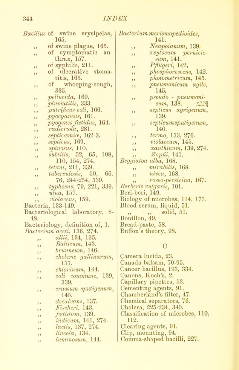 Bacillus of swine erysipelas, 165. ,, of swine plague, 165. ,, of symptomatic an- thrax, 157. ,, of syphilis, 211. ,, of ulcerative .stoma- titis, 165. ,, of whooping-cough, 335. ,, pellucida, 169. ,, pluviatilis, 333. ,, putrificus coli, 166. ,, pyocyanens, 161. >> pyogenes foetidus, 164. ,, radicicola, 281. ,, septiccemice, 162-3. ,, septicus, 169. ,, spinosus, 110. ,, suhtilis, 52, 65, 108, 110, 154, 274. ,, tetani, 211, 339. ,, tuberculosis, 50, 66. 76, 244-254, 339. ilyjj/iosws, 79, 221, 339. ,, ulna, 157. ,, violaceiis, 159. Bacteria, 133-149. Bacteriological laboratory, 8- 48. Bacteriology, definition of, 1. Bacteriiim aceti, 136, 274. alia, 134, 135. Bulticum, 143. hrunnexim, 146. cholera} gallinarum, 137. cMorimim, 144. coli commune, 139, 339. crass urn sputigemmi, 145. clecalvans, 137. Fischeri, 143. foilidiim, 139. indicum, 141, 274. lactis, 137, 274. Hneola, 134. luminosum, 144. Bacterium merismopedioides, 141. ,, Neapoianum, 139. ,, oxytocum pemicio- sum, 141. Pflilgeri, 142. ,, phosphorescens, 142. ,, photometricum, 145. ,, pneumonicum agile, 145. ,, pseudo • pneiimoni- cum, 138. _ ^.^l^ii ,, septicus agrigenum, 139. ,, septicumsputigenum, 140. <e;-mo, 133, 276. ,, violaceum, 145. ,, a;a?i<Am?«m, 139, 274. ,, .^o^j^i, 141. Begyiatoa alba, 168. ,, mirabilis, 168. ,, nivea, 168. ,, roseo-persicina, 167. Berberis vulgaris, 101. Beri-beri, 149. Biology of microbes, 114, 177. Blood serum, liquid, 51. ,, ,, solid, 51. Bouillon, 49. Bread-paste, 58. Buffon's theory, 98. C Camera lucida, 23. Canada balsam, 70-95. Cancer bacillus, 193, 334. Canons, Koch's, 2. Capillary pipettes, 53. Cementing agents, 91. Chamberland's filter, 47. Chemical separators, 76. Cholera, 225-234, 340. Classification of microbes, 110, 112. Clearing agents, 91. Clip, moiinting, 94. Comma-shaped bacilli, 227.