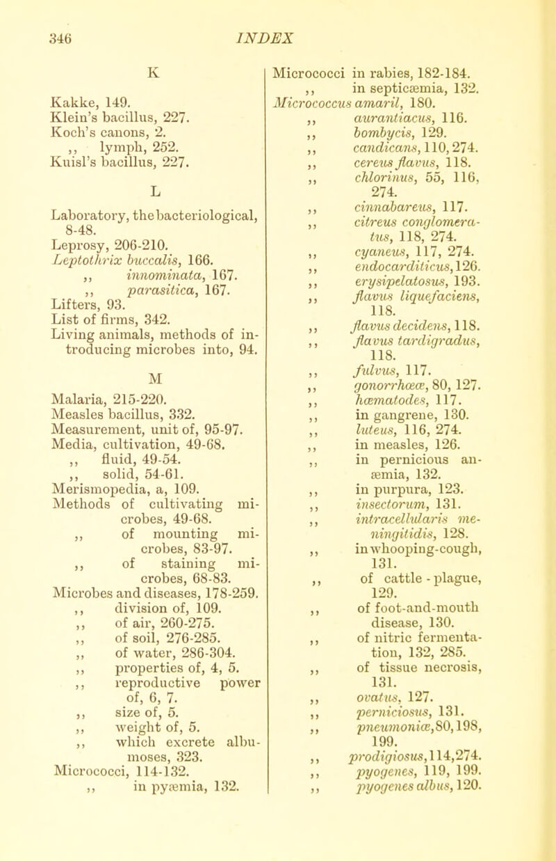 K Kakke, 149. Klein's bacillus, 227. Koch's canons, 2. ,, lymph, 252. Kuisl's bacillus, 227. Laboratory, the bacteriological, 8-48. Leprosy, 206-210. Leptothrix buccalis, 166. ,, innominata, 167. ,, parasitica, 167. Lifters, 93. List of firms, 342. Living animals, metlaods of in- troducing microbes into, 94. M Malaria, 215-220. Measles bacillus, 332. Measurement, unit of, 95-97. Media, cultivation, 49-68. „ fluid, 49-54. ,, solid, 54-61. Merismopedia, a, 109. Methods of cultivating mi- crobes, 49-68. of mounting mi- crobes, 83-97. of staining mi- crobes, 68-83. Microbes and diseases, 178-259. ,, division of, 109. ,, of air, 260-275. ,, of soil, 276-285. of water, 286-304. ,, properties of, 4, 5. ,, reproductive power of, 6, 7. ,, size of, 5. ,, weight of, 5. ,, which excrete albu- moses, 323. Micrococci, 114-132. ,, in pyaemia, 132. Micrococci in rabies, 182-184. ,, in septicaemia, 132. Micrococcus amaril, 180. mtranliacus, 116. ,, homhycis, 129. ,, candicans, 110,274. ,, cereus flavus, 118. ,, chlorinus, 55, 116, 274. ,, cinnahareus, 117. ,, citreus conr/lomera- tus, 118, 274. ,, cyaneus, 117, 274. ,, endocarditicus, 126. ,, erysipelatosiis, 193. ,, flavus liquefaciens, 118. ,, flavus decidens, 118. ,, flavus iardigradus, 118. ,, fidvus, 117. ,, gonorrhosw, 80, 121. ,, hmmaiodes, 117. ,, in gangrene, 130. ,, luteus, 116, 274. ,, in measles, 126. ,, in pernicious an- aemia, 132. ,, in purpura, 123. ,, insectortim, 131. ,, intracdhdaris me- ningitidis, 128. ,, in whooping-cough, 131. ,, of cattle - plague, 129. ,, of foot-and-mouth disease, 130. ,, of nitric fermenta- tion, 132, 285. ,, of tissue necrosis, 131. ,, ovafus. 127. ,, perniciosus, 131. ,, />7ieM»iOJu'cE,S0,198, 199. ,, prodigiosm,ll4:,27'i. ,, pyogenes, 119, 199. >) pyogenes albus, 120.