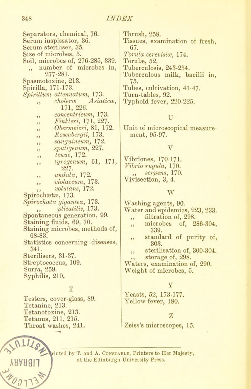 Separators, chemical, 76. Serum inspissator, 36. Serum steriliser, 35. Size of microbes, 5. Soil, microbes of, 276-285, 339. ,, number of microbes in, 277-281. Spasmotoxine, 213. Spirilla, 171-173. Spirillum atienuatum, 173. cholerce Asiaticce, 171, 226. concentricum, 173. „ Finhleri, 171, 227. Obermeieri, 81, 172. Roseiibergii, 173. sanguineum, 172. ,, sputigeimm, 227. ,, tenue, 172. ,, tyrogenum, 61, 171, 227. ,, undula, 172. ,, violaceum, 173. ,, vohitans, 172. Spirochsetse, 173. Spirochceta gigantea, 173. ,, plicatilis, 173. Spontaneous generation, 99. Staining fluids, 69, 70. Staining microbes, methods of, 68-83. Statistics concerning diseases, 341. Sterilisers, 31-37. Streptococcus, 109. Surra, 259. Syphilis, 210. T Testers, cover-glass, 89. Tetanine, 213. Tetanotoxine, 213. Tetanus, 211, 215. Throat washes, 241. Thrush, 258. Tissues, examination of fresh, 67. Torula cerevime, 174. Torulse, 52. Tuberculosis, 243-254. Tuberculous milk, bacilli in, 75. Tubes, cultivation, 41-47. Turn-tables, 92. Typhoid fever, 220-225. U Unit of microscopical measure- ment, 95-97. Vibriones, 170-171. Vibrio rugula, 170. ,, serpens, 170. Vivisection, 3, 4. W Washing agents, 90. Water and epidemics, 223, 233. filtration of, 298. microbes of, 286-304, 339. standard of purity of, 303. sterilisation of, 300-304. storage of, 298. Waters, examination of, 290. Weight of microbes, 5. Yeasts, 52, 173-177. Yellow fever, 180. Zeiss's microscopes, 15. puted by T. and A. Constable, Printers to Her Slajesty, at the Edinburgh University Press.