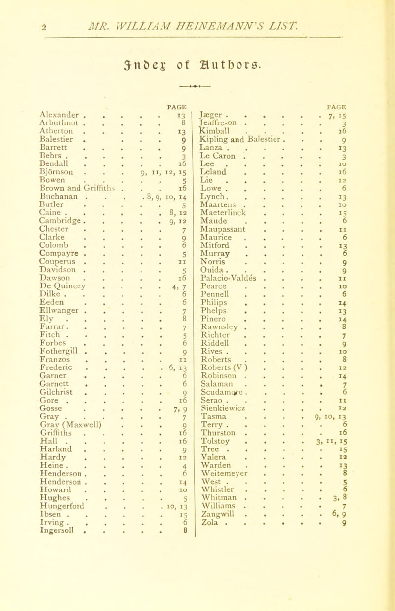 Jnbei; of Hut bora. Alexander Arbiuhnol Athei ton Balestier Barrett Behrs . Bendall Bjornson Bowen Brown and Buchanan Butler Caine . Cambridge Chester Clarke Colomb Compayre Couperus Davidson Dawson De Quincey Dilke . Eeden Elhvanger Ely . Farrar. Fitch . Forbes Fothergill Franzos Frederic Garner Gamett Gilchrist Gore . Gossc Gray . Gray (Max Griffiths Hall . Harlan d Hardy Heine . Henderson Henderson Howard Hughes Hungerford I bsen . Irving . IngersoII , Griffiths ,8,9 =11) PAGE 13 Jeeger . 8 JeaiTreson 13 ivimoaiL 9 Kipling and Ba 9 Lanza . 3 Le Caron . 16 Lee 12, 15 Lelaad 5 Lie . . 16 Lowe . 10, 14 Lynch. 5 Maartens . 5, 12 Maeterlinck 9, 12 Maude 7 Maupassant 9 Maurice 6 Mitford 5 Murray II Norris 5 Ouida. 16 Palacio-Valdes 4, 7 Pearce 6 Pennell 6 Philips . 7 Phelps . 8 Pinero • 7 Rawnsl'^y . 5 Richter 6 Riddell 9 Rives . II Roberts 6, 13 Roberts (V ) 6 Robinson . 6 Salaman 9 Scudamcjrc . 16 Serao . 7. 9 Sienkiewicz 7 Tasma 9 Terry . 16 i hurston 16 Tolstoy 9 Tree . 12 Valera 4 Warden 6 Weitemeycr 14 West . 10 Whistler . S Whitman . 10. 13 Williams . >5 Zangwill 6 Zola . 8