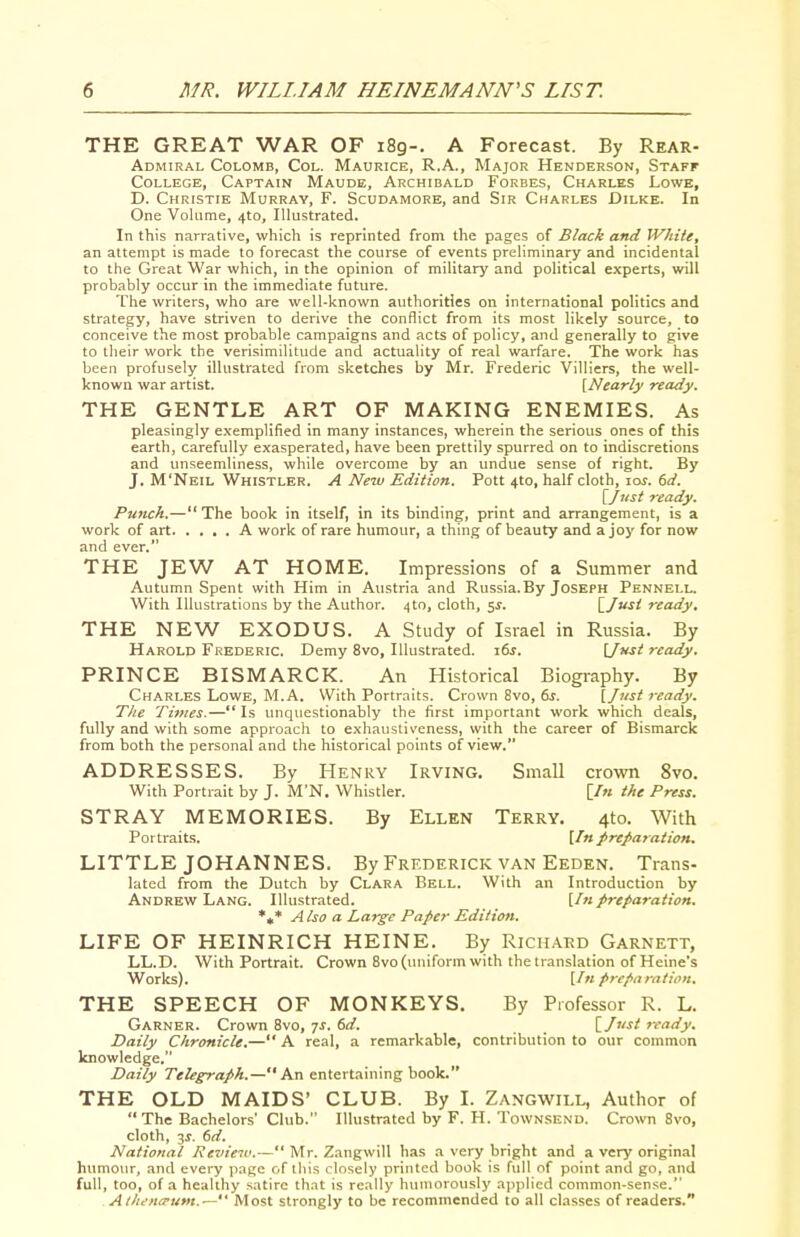 THE GREAT WAR OF i8g-. A Forecast. By Rear- Admiral Colomb, Col. Maurice, R.A., Major Henderson, Staff College, Captain Maude, Archibald Forbes, Charles Lowe, D. Christie Murray, F. Scudamore, and Sir Charles Dilke. In One Volume, 410, Illustrated. In this narrative, which is reprinted from the pages of Black and White, an attempt is made to forecast the course of events preliminary and incidental to the Great War which, in the opinion of military and political experts, will probably occur in the immediate future. The writers, who are well-known authorities on international politics and strategy, have striven to derive the conflict from its most likely source, to conceive the most probable campaigns and acts of policy, and generally to give to tlieir work the verisimilitude and actuality of real warfare. The work has been profusely illustrated from sketches by Mr. Frederic Villiers, the well- known war artist. [Nearly ready. THE GENTLE ART OF MAKING ENEMIES. As pleasingly exemplified in many instances, wherein the serious ones of this earth, carefully exasperated, have been prettily spurred on to indiscretions and unseemliness, while overcome by an undue sense of right. By J. M'Neil Whistler. A Ne2v Edition. Pott 4to, half cloth, 10s. 6d. [Jitst ready. Punch.— The book in itself, in its binding, print and arrangement, is a work of art A work of rare humour, a thing of beauty and a joy for now and ever. THE JEW AT HOME. Impressions of a Summer and Autumn Spent with Him in Austria and Russia.By Joseph Pennell. With Illustrations by the Author. 410, cloth, 5^. [/J' ready, THE NEW EXODUS. A Study of Israel in Russia. By Harold Frederic. Demy 8vo, Illustrated. i6j. \jHst ready. PRINCE BISMARCK. An Historical Biography. By Charles Lowe, M.A. With Portraits. Crown 8vo, 6j. {Just ready. The Times.—Is unquestionably the first important work which deals, fully and with some approach to exhaustiveness, with the career of Bismarck from both the personal and the historical points of view. ADDRESSES. By Henry Irving. Small crown 8vo. With Portrait by J. M'N. Whistler. [/« the Press. STRAY MEMORIES. By Ellen Terry. 4to. With Portraits. [In preparation. LITTLE JOHANNES. By Frederick van Eeden. Trans- lated from the Dutch by Clara Bell. With an Introduction by Andrew Lang. Illustrated. [/«preparation. *,* Also a Large Paper Edition. LIFE OF HEINRICH HEINE. By Richard Garnett, LL.D. With Portrait. Crown 8vo (uniform with the translation of Heine's Works). [/«preparation. THE SPEECH OF MONKEYS. By Professor R. L. Garner. Crown 8vo, ^s. 6d. \_Just ready. Daily Chronicle.— A real, a remarkable, contribution to our common knowledge. Daily Telegraph.— Kn entertaining book. THE OLD MAIDS' CLUB. By I. Zangwill, Author of  The Bachelors' Club. Illustrated by F. H. Townsend. Crown 8vo, cloth, 3^. 6d. National Review.— Mr. Zangwill has a very bright and a very original himiour, and every page of this closely printed book is full of point and go, and full, too, of a healthy satire that is really humorously applied common-sense. Atltena'um.'— Most strongly to be recommended to all classes of readers.
