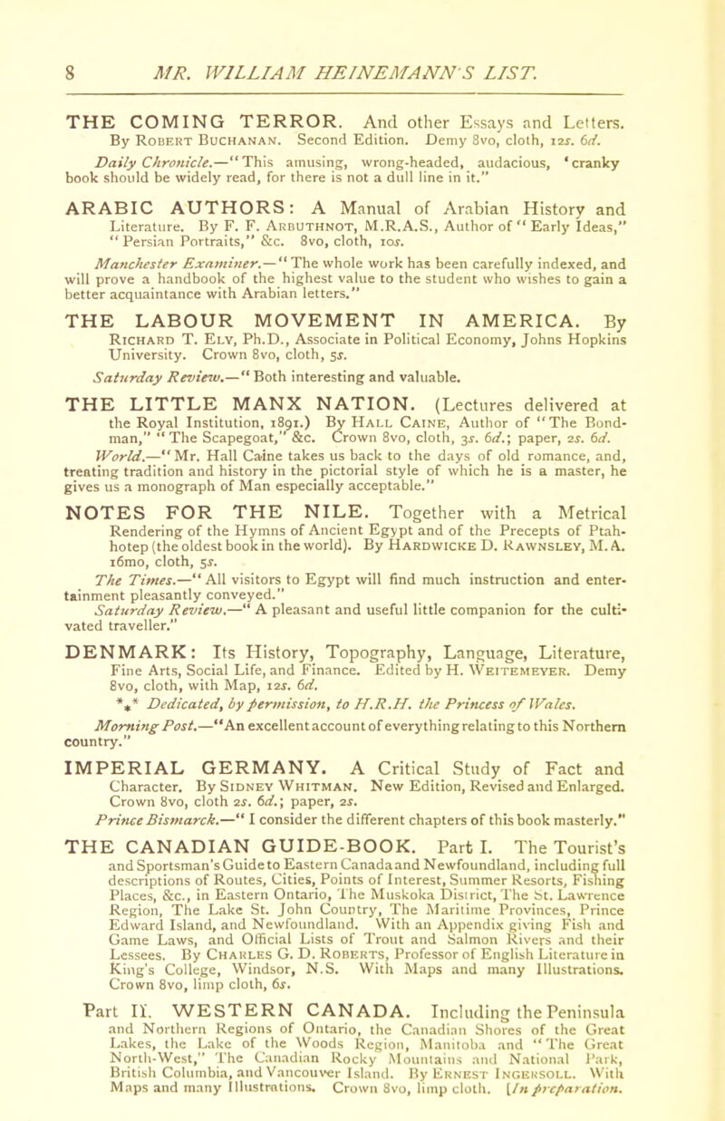 THE COMING TERROR. And other Essays and Letters. By Robert Buchanan. Second Edition. Demy 3vo, cloth, I2J. dd. Daily Chronicle.—This amusing, wrong-headed, audacious, 'cranky book should be widely read, for there is not a dull line in it. ARABIC AUTHORS: A Manual of Arabian History and Literature. By F. F. Arduthnot, M.R.A.S., Author of Early Ideas,  Persi.m Portraits, &c. 8vo, cloth, lor. Manchester Examiner.—The whole work has been carefully indexed, and will prove a handbook of the highest value to the student who wishes to gain a better acquaintance with Arabian letters. THE LABOUR MOVEMENT IN AMERICA. By Richard T. Ely, Ph.D., Associate in Political Economy, Johns Hopkins University. Crown 8vo, cloth, sj. Saturday Review.— Both interesting and valuable. THE LITTLE MANX NATION. (Lectures delivered at the Royal Institution, 1891.) By Hai.l Caine, Autlior of The Bond- man, The Scapegoat, &c. Crown 8vo, cloth, 3J. (id.\ paper, 2^. dd. World.—Mr. Hall Caine takes us back to the days of old romance, and, treating tradition and history in the pictorial style of which he is a master, he gives us a monograph of Man especially acceptable. NOTES FOR THE NILE. Together with a Metrical Rendering of the Hymns of Ancient Egypt and of the Precepts of Ptah- hotep (the oldest book in the world). By Hardwicke D. Rawnsley, M. A. i6rao, cloth, 5J. The Times.— All visitors to Egypt will find much instruction and enter- tainment pleasantly conveyed. Saturday Review.— A pleasant and useful little companion for the culti- vated traveller. DENMARK: Its History, Topography, Language, Literature, Fine Arts, Social Life, and Finance. Edited by H. Weitemeyer. Demy 8vo, cloth, with Map, \ols. 6d. *»* Dedicated, by permission, to H.R.H. tJie Princess 0/Wales. Morning Post.—An excellent account ofeverything relating to this Northern country. IMPERIAL GERMANY. A Critical Study of Fact and Character. By Sidney Whitman. New Edition, Revised and Enlarged. Crown 8vo, cloth 'zs. 6d.; paper, ss. Prince Bismarck.— I consider the different chapters of this book masterly. THE CANADIAN GUIDE-BOOK. Part L The Tourist's and Sportsman's Guide to Eastern Canada and Newfoundland, including full descriptions of Routes, Cities, Points of Interest, Summer Resorts, Fishing Places, &c., in Eastern Ontario, The Muskoka District, The bt. Lawrence Region, The Lake St. John Country, The Maritime Provinces, Prince Edward Island, and Newfoundland. With an Appendix giving Fish and G.ime Laws, and Official Lists of Trout and Salmon Rivers and their Lessees. By Charles G. D. Roberts, Professor of English Literature in King's College, Windsor, N.S. With Maps and many Illustrations. Crown 8vo, limp cloth, ts. Part II. WESTERN CANADA. Including the Peninsula and Northern Regions of Ontario, the Canadi.nn Shores of the Great Lakes, the Lake of the Woods Region, Maiiitob.i and The Great Nonh-West, The Canadian Rocky Mountains and National I'ark, British Columbia, and Vancouver Island. By Ernest Ingeksoll. With Maps and many Illustrntions. Crown Svo, limp clotli. [/»preparation.