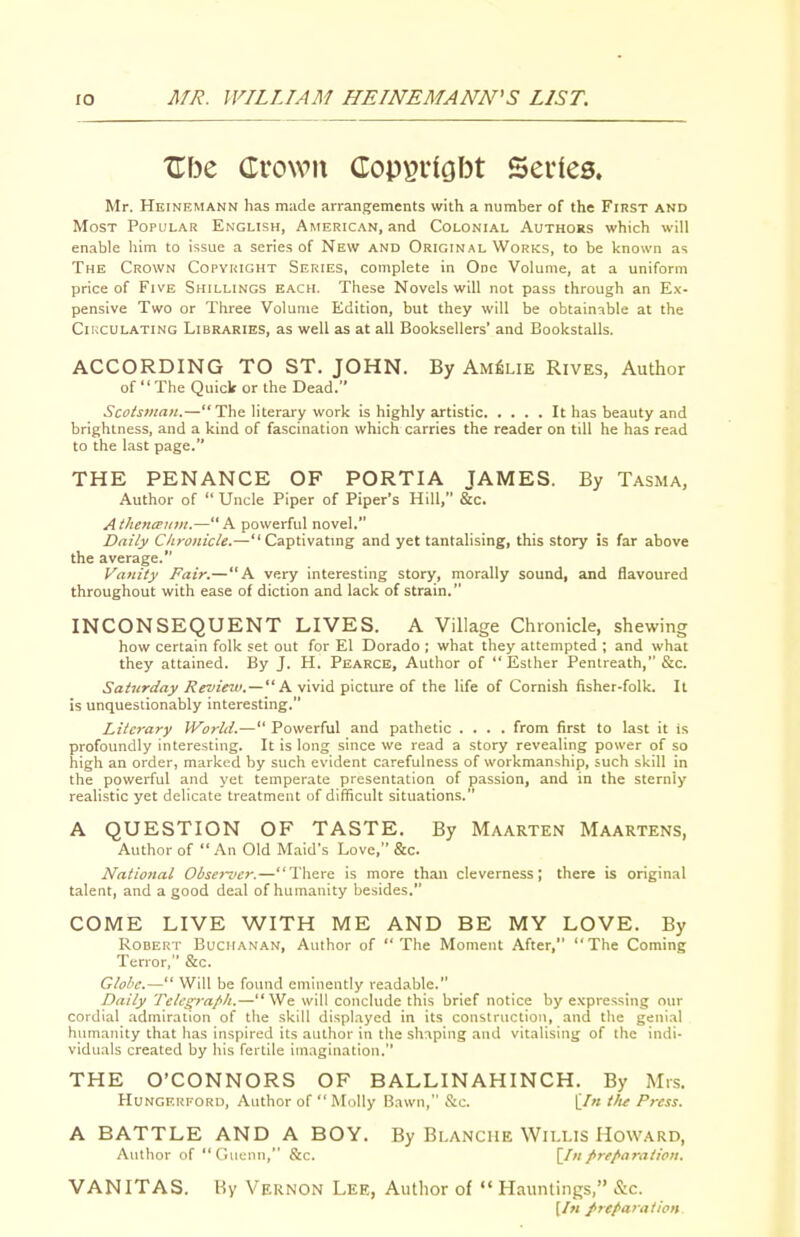 XTbe Crown Cop^vlGbt Series. Mr. Heinemann has made arrangements with a number of the FrRST and Most Popular English, American, and Colonial Authors which will enable him to issue a series of New and Original Works, to be known as The Crown Copyright Series, complete in One Volume, at a uniform price of Five Shillings each. These Novels will not pass through an Ex- pensive Two or Three Volume Edition, but they will be obtainable at the Ciuculating Libraries, as well as at all Booksellers' and Bookstalls. ACCORDING TO ST. JOHN. By Am^lie Rives, Author of  The Quick or the Dead. Scotsman.—The literary work is highly artistic It has beauty and brightness, and a kind of fascination which carries the reader on till he has read to the last page. THE PENANCE OF PORTIA JAMES. By Tasma, Author of  Uncle Piper of Piper's Hill, &c. Athencemii.—A powerful novel. Daily Chronicle.—Captivatmg and yet tantalising, this story is far above the average. Vanity Fair.—A very interesting story, morally sound, and flavoured throughout with ease of diction and lack of strain. INCONSEQUENT LIVES. A Village Chronicle, shewing how certain folk set out for El Dorado ; what they attempted ; and what they attained. By J. H. Pearce, Author of  Esther Pentreath, &c. Saturday Revieut.— K vivid picture of the life of Cornish fisher-folk. It is unquestionably interesting. Literary World.— Powerful and pathetic .... from first to last it is profoundly interesting. It is long since we read a story revealing power of so high an order, marked by such evident carefulness of workmanship, such skill in the powerful and yet temperate presentation of passion, and in the sternly realistic yet delicate treatment of difficult situations. A QUESTION OF TASTE. By Maarten Maartens, Author of An Old Maid's Love, &c. National Obse}~ver.—There is more than cleverness; there is original talent, and a good deal of humanity besides. COME LIVE WITH ME AND BE MY LOVE. By Robert Buchanan, Author of The Moment After, The Coming Terror, &c. Glohc.— Will be found eminently readable. Daily Tclc^ra/'lt.—We will conclude this brief notice by e.\pressing our cordial admiration of the skill displayed in its construction, and the genial humanity that has inspired its author in the shaping and vitalising of the indi- viduals created by his fertile im.tgination. THE O'CONNORS OF BALLINAHINCH. By Mis. Hungerforo, Author of  Molly Bawn, &c. [/« tlu Press. A BATTLE AND A BOY. By Blanche Willis Howard, Author of Clucnn, &c. [In prefiaralion. VANITAS. By Vernon Lee, Author of  Hauntings, &c. [In preparation.