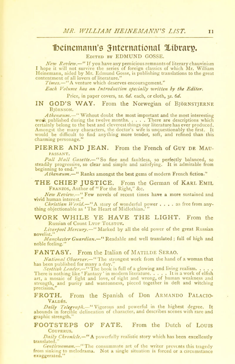 •ffDeineinann's international Xtbravi?, Edited by EDMUND GOSSE. New Rimiew.— If you have any pernicious remnants of literary chauvinism I hope it will not survive the series of foreign classics of which Mr. William Heinemanu, aided by Mr. Edmund Gosse, is publishing translations to the great contentment of all lovers of literature. Times.—A venture which deserves encouragement. Each Volume has an Introduction specially written by the Editor. Price, in paper covers, ■2s. td. each, or cloth, y. 6d. IN GOD'S WAY. From the Norwegian of BjOrnstjerne BjuRNSON. Atheueeuin.— Without doubt the most important and the most interesting wo<l: published during the twelve months There are descriptions which certainly belong to the best and cleverest things our literature has ever produced. Amongst the niai\y characters, the doctor's wife is unquestionably the first. It would be difficult to find anything more tender, soft, and refined than this charming personage. PIERRE AND JEAN. From the French of Guy de Mau- passant. Pall Mall Gazette.—So fine and faultless, so perfectly balanced, so steadily progressive, so clear and simple and satisfying. It is admirable from beginning to end. Athenautn.— Ranks amongst the best gems of modern French fiction. THE CHIEF JUSTICE. From the German of Karl Emil Franzos, Author of  For the Right, &c. New Review.— Few novels of recent times have a more sustained and vivid human interest. Christian World.—A story of wonderful power .... as free from any- thing objectionable as ' The Heart of Midlothian.'  WORK WHILE YE HAVE THE LIGHT. From the Russian of Count Lyof Tolstoy. Liverpool Mercury.—Marked by all the old power of the great Russian novelist. Manchester Guardian.— Readable and well translated ; full of high and noble feeling. FANTASY. From the Italian of Matilde Serao. National Obsei-ver.— The strongest work from tlie h.and of a woman that has been published for many a day. .Scottish Leader.— The book is full of a glowing and living realism There is nothing like ' Fantasy ' in modern literature It is a work of elfish art, a mosaic of light and love, of right and wrong, of human weakness and strength, and purity and wantonness, pieced together in deft and witching precision, FROTH. From the Spanish of Don Armando Palacio- Vald^s. Daily Teleprnfih.— Vigorous and powerful in the highest degree. It abounds in forcible delineation of character, and describes scenes with rare and graphic strength. FOOTSTEPS OF FATE. From the Dutch of LouiS COUPERU.S. Daily Chronicle.—A powerfully realistic story wliich has been excellently translated. Genileivontan,—The consummate art of tlie writer prevents this tragedy from sinking to melodrama. Not a single situation is forced or a circtimstance exaggerated.