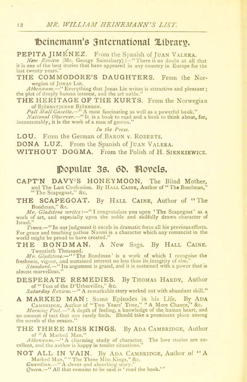 Ibeuiemann's Jnteniatlonal Xibrar^. PEPITA JIME^NEZ. From the Spanish of JUAN Valera. New Review (Mr. George Saintsbury) :— There is no doubt at all that it is one of the best stories that have appeared in any country in Europe for the last twenty years. THE COMMODORE'S DAUGHTERS. From the Nor- wegian of Jonas Lie. AthencEum.— Everything that Jonas Lie writes is attractive and pleasant; the plot of deeply human interest, and the art noble. THE HERITAGE OF THE KURTS. From the Norwegian of BjORNSTJEIiNE BjORNSON. Pall Mall Gazette.—A most fascinating as well as a powerful book. National Observer.— It is a book to re,ad and a book to think about, for, incontestably, it is the work of a man of genius. In the Press. LOU. From the German of Baron v. Roberts. DONA L,\JZ. From the Spanish of Juan Valera. WITHOUT DOGMA. From the Polish of H. SienkieWICZ. popular 3s. 6b. movels. CAPT'N DAVY'S HONEYMOON, The Blind Mother, and The Last Confession. By Hall Caine, Author of  The Bondman, The Scapegoat, &c. THE SCAPEGOAT, By Hall Caine, Author of The Bondman, &c. Mr. Gladstone writes:—I congratulate you upon 'The Scapegoat' as a work of art, and especially upon the noble and skilfully drawn character of Israel. Times.— In our judgment it excels in dramatic force all his previous efforts. For grace and touching pathos Naomi is a character which any romancist in the world might be proud to have created. THE BONDMAN, A New Saga. By Hall Caine. Twentieth Thousand. Mr. Gladstone.—'The Bondman' is a work of which I recognise the freshness, vigour, and sustained interest no less than its integrity of aim. Standard.— Its argument is grand, and it is sustained with a power that is almost marvellous. DESPERATE REMEDIES. By Thomas Hardy, Author of  Tess of the D'Urbervilles, &c. Saturday Review.— A remarkable story worked out with abundant skill. A MARKED MAN: Some Episodes in his Life. By ADA Cambridge, Author of Two Years' Time, A Mere Chance, &c. Mornins: Post.—A depth of feeling, a knowledge of the human heart, and an amount of tact that one rarely finds. Should t.ake a prominent place among the novels of the season. THE THREE MISS KINGS. By Ada Cambridge, Author of A Marked Man. Athcnieum.—A charming study of character. The love stories are ex- cellent, and the aullior is happy in tender situations. NOT ALL IN VAIN. By Ada Cambridge, Author of A Marked Man,  The Three Miss Kings, &c. Guardian. —-^ h. clever and absorbing story.' Queen.— All that remains to be said is ' read the book.' 