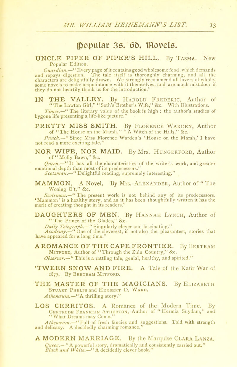 popular 3s. 6&. Il'lovels. UNCLE PIPER OF PIPER'S HILL. By Tasma. New Popular Edition. Guarditiit.— Every page of it contains good wholesome food which demands and repays digestion. The tale itself is thoroughly charming, and all the characters are deliglitfuUy drawn. We strongly reconnnend all lovers of whole- some novels to make acquaintance with it themselves, and are much mistaken if they do not heartily thank us for the introduction. IN THE VALLEY. By Harold Frederic, Author of The Lawton Girl, Seth's Brother's Wife, &c. With Illustrations. Times.—The literary value of the book is high ; the author's studies of bygone life presenting a life-like picture. PRETTY MISS SMITH. By Florence Warden, Autlior of The House on the Marsh, A Witch of the Hills, &c. Punch.— Since Miss Florence Warden's ' House on the Marsh,' I have not read a more e.\cit!ng tale. NOR WIFE, NOR MAID. By Mrs. Hungerford, Author of Molly Bawn, &c. Queen.— It has all the characteristics of the writer's work, and greater emotional depth than most of its predecessors. Scotsman..— Delightful reading, supremely interesting. MAMMON. A Novel. By Mrs. Alexander, Author of  The Wooing O't, &c. Scotsman.—'^\\<i present work is not behind any of its predecessors. 'Mammon ' is a healthy story, and as it has been thoughtfully written it has the merit of creating thought in its readers. DAUGHTERS OF MEN. By Hannah Lynch, Author of  The Prince of the Gl.'tdes, &c. Daily Tc/egiafih.— Singularly clever and fascinating. Academy,— One of the cleverest, if not also the pleasantest, stories that have appeared for n long time. A ROMANCE OF THE CAPE FRONTIER. By Bertram MiTFORD, Author of Through the Zulu Country, Sec. Observer.— This is a rattling t.ile, genial, healthy, and spirited. 'TWEEN SNOW AND FIRE. A Tah; of tlic Kalir War o'. 1877. By BliRTRAM MiTFORD. THE MASTER OF THE MAGICIANS. By Elizaisicth Stuakt Pmci.rs and Herbert D. Ward. Atiicnitum.—A thrilling story. LOS CERRITOS. A Romance of the Modern Time. \)y Gkrtkddk Franklin Atiikkton, Author of  Hermia Suydam, and  What Dreams may Come. At/icuaum.— Fu\[ of fresh fancies and suggestions. Told with strength and delicacy. A decidedly charming romance. A MODERN MARRIAGE. I!y the Man|uise Clara Lanza. Queen.— A powerful story, dramatically and consistently carried out. Black and White.— A decidedly clever book.