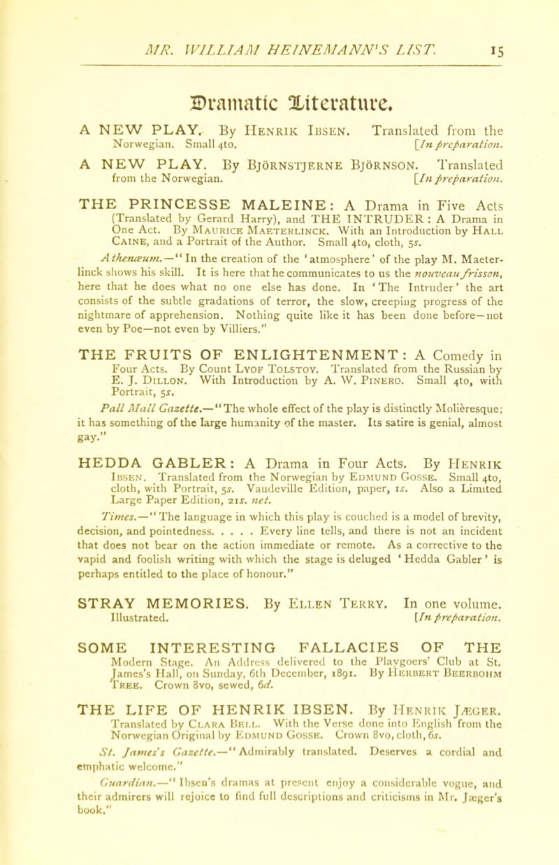 Dramatic Xiteratuve. A NEW PLAY. By Henrik Ibsen. Translated from the Norwegian. Small 4to. [/«preparation. A NEW PLAY. By Bjornstjekne BjOrnson. Translated from the Norwegian. \^[n preparation. THE PRINCESSE MALEINE: A Drama in Five Acts (Translated by Gerard Harry), and THE INTRUDER : A Drama in One Act. By Maurice Maeterlinck. With an Introduction by Hall Caine, and a Portrait of the Author. Small 4to, cloth, 5^. Athenieum.~\vi the creation of the 'atmosphere' of the play M. Maeler- linck sliows his .skill. It is here tliat he communicates to us the nouvcau frisson, here that he does what no one else has done. In 'The Intruder' the art consists of the subtle gradations of terror, the slow, creeping progress of the nightmare of apprehension. Nothing quite like it has been done before—not even by Poe—not even by Villiers. THE FRUITS OF ENLIGHTENMENT: A Comedy in Four Acts. By Count Lyof Tolstoy. Translated from the Russian by E. J. Dillon. With Introduction by A. W. Pinero. Small 410, with Portrait, 5^. Pall Mali Gazette.—  The whole effect of the play is distinctly Molieresque; it has something of the large humanity of the master. Its satire is genial, almost gay- HEDDA GABLER : A Drama in Four Acts. By Henrik Ibsen. Translated from the Norwegian by Edmund GossE. Small 4to, cloth, with Portrait, 5^. Vaudeville Edition, paper, i^. Also a Limited L.irge Paper Edition, 21^. net. Times.— The language in which this play is couched is a model of brevity, decision, and pointedness Every line tells, and there is not an incident that does not bear on the action immediate or remote. As a corrective to the vapid and foolish writing with which the stage is deluged ' Hedda Gabler ' is perhaps entitled to the place of honour. STRAY MEMORIES. By Ellen Terry, In one volume. Illustrated. [In preparation. SOME INTERESTING FALLACIES OF THE Modern Stage. An Address delivered to the Playgoers' Club at St. James's Hall, ou Sunday, 6th December, 1891. By IIkuuert Beeruohm Tree. Crown 8vo, sewed, 6(1. THE LIFE OF HENRIK IBSEN. By Henrik J^tiger. Translated by Ci.aka liiu.i.. With the Verse done into ICnglish from tlie Norwegian Original by Edmund Gosse. Crown Bvo,cloth, 6,r. .V/. James's Gazette.— Admirably translated. Deserves a cordial and emphatic welcome. Guardian.— Ibsen's dramas at present enjoy a considerable vogue, and their admirers will rejoice to find full descriptions and criticisms in Mr. Ja:ger's book.