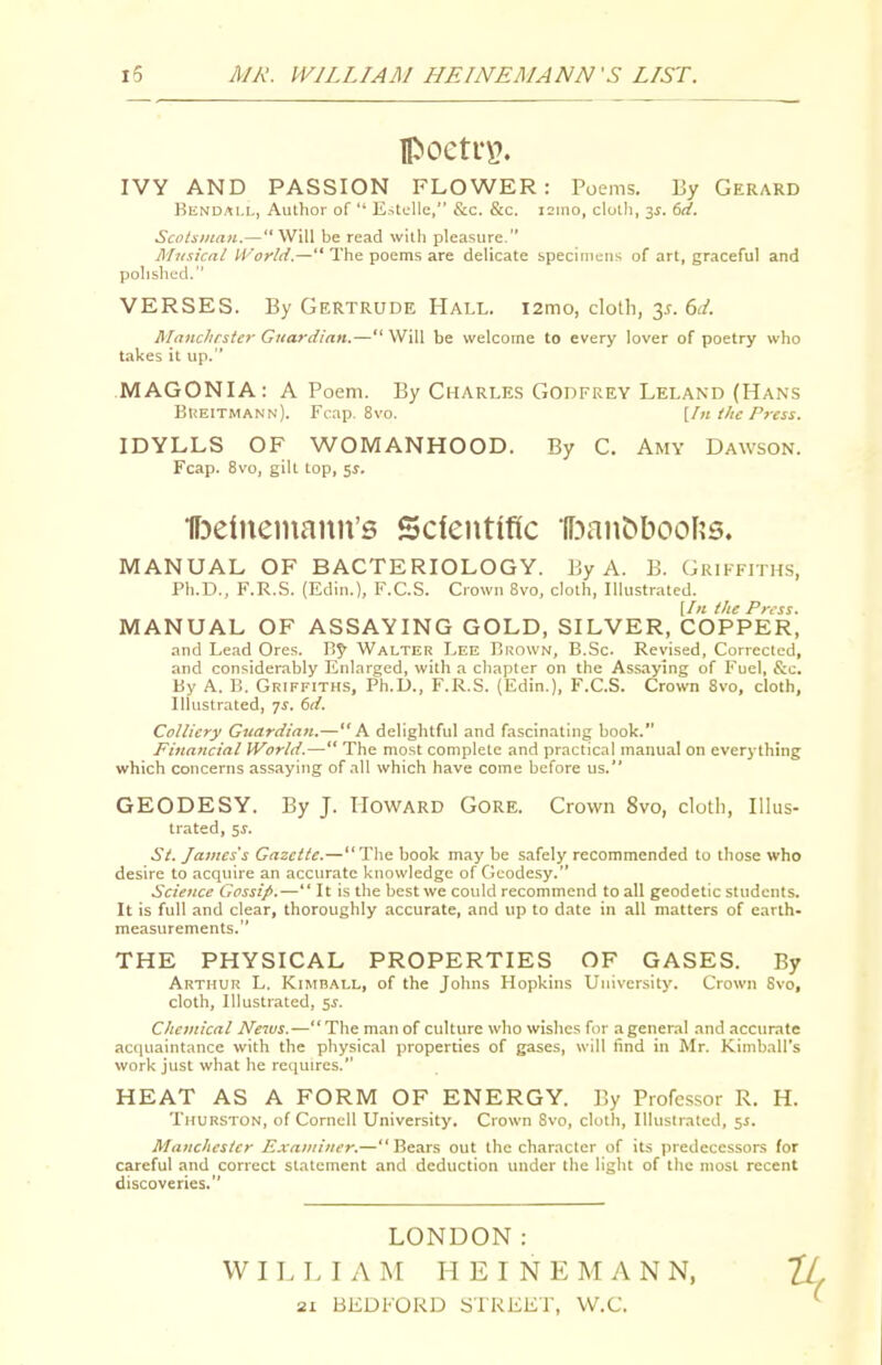 lPoeti'\?. IVY AND PASSION FLOWER: Poems. By Gerard KiiNDAi.i,, Author of E->ti;lle, &;c. &c. i2ino, clolli, -^s. 6d. Scolsiitan.—Will be read with pleasure. Musical U'oyld.— The poems are delicate specimens of art, graceful and polished. VERSES. By Gertrude Hall. i2mo, cloth, 3^. 6d. Manchrstcr Guardian.— Will be welcome to every lover of poetry who takes it up. MAGONIA: A Poem. By Charles Godfrey Leland (Hans BitElTMANN). Fcap. 8vo. [In the Press. IDYLLS OF WOMANHOOD. By C. Amy Dawson. Fcap. 8vo, gill Lop, 5^. ■ff^etnemann's Scfentific *(f:)anC)boo[?s. MANUAL OF BACTERIOLOGY. By A. B. Griffiths, Ph.D., F.R.S. (Edin.), F.C.S. Crown 8vo, cloth, Illustrated. [In the Press. MANUAL OF ASSAYING GOLD, SILVER, COPPER, .Tnd Lead Ores. Walter Lee Brown, B.Sc. Revised, Corrected, and considerably Enlarged, with a chapter on the Ass.iying of Fuel, &c. By A. B. Griffiths, Ph.D., F.R.S. (Edin.), F.C.S. Crown 8vo, cloth, Illustrated, 7^. 6d. Colliery Guardian.—A delightful and fascinating book. Financial World.— The most complete and practical manual on everything which concerns assaying of all which have come before us. GEODESY. By J. Howard Gore. Crown 8vo, cloth. Illus- trated, 5^. St. James's Gazette.—Tlie book may be safely recommended to those who desire to acquire an accurate knowledge of Geodesy. Science Gossi/>.— It is the best we could recommend to all geodetic students. It is full and clear, thoroughly accurate, and up to date in all matters of earth- measurements. THE PHYSICAL PROPERTIES OF GASES. By Arthur L. Kiimball, of the Johns Hopkins Univer.sitj'. Crown 8vo, cloth. Illustrated, 5^. C/ieinical News.— The man of culture who wishes for a general and accurate acquaintance with the physical properties of gases, will find in Mr. Kimball's work just what he requires. HEAT AS A FORM OF ENERGY. By Professor R. H. Thurston, of Cornell University, Crown 8vo, cloth, Illustrated, 5J. Manchester Examiner.—Bears out the character of its predecessors for careful and correct statement and deduction under the light of the most recent discoveries. LONDON: W I L I. I A M H E I N E M A N N, IL. 21 BEDFORD STREET, W.C. ^