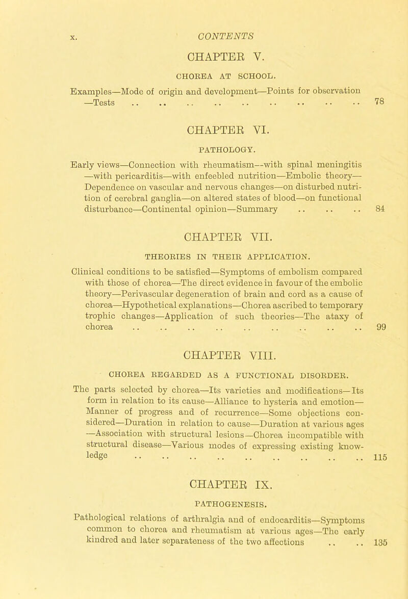 CHAPTEK V. CHOREA AT SCHOOL. Examples—Mode of origin and development—Points for observation —Tests .. .. .. .. .. .. .. . • • • 78 CHAPTEE VI. PATHOLOGY. Early views—Connection with rhemnatism—with spinal meningitis —with pericarditis—with enfeebled nutrition—Embolic theory— Dependence on vascular and nervous changes—on disturbed nutri- tion of cerebral ganglia—on altered states of blood—on fimctional disturbance—Continental opinion—Summary .. .. .. 84 CHAPTEE VII. THEORIES IN THEIR APPLICATION. Clinical conditions to be satisfied—Symptoms of embolism compared with those of chorea—The direct evidence in favour of the embolic theory—Perivascular degeneration of brain and cord as a cause of chorea—Hypothetical explanations—Chorea ascribed to temporary trophic changes—Application of such theories—The ataxy of chorea .. .. .. .. .. .. .. .. .. 99 CHAPTEE VIII. CHOREA REGARDED AS A FUNCTIONAL DISORDER. The parts selected by chorea—Its varieties and modifications—Its form in relation to its cause—Alliance to hysteria and emotion— Manner of progress and of recurrence—Some objections con- sidered—Dm’ation in relation to cause—Duration at various ages —Association with structru’al lesions—Chorea incompatible with structural disease—Various modes of expressing existing know- ledge CHAPTEE IX. PATHOGENESIS. Pathological relations of arthralgia and of endocarditis—Symptoms common to chorea and rheumatism at various ages—The early kindred and later separateness of the two affections .. .. 135