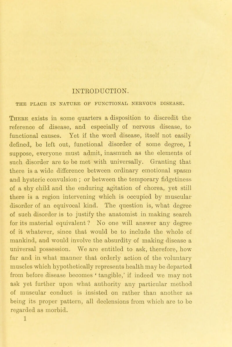 INTEODUCTION. THE PLACE IN NATURE OP FUNCTIONAL NERVOUS DISEASE. There exists in some quarters a disposition to discredit the reference of disease, and especially of nervous disease, to- functional causes. Yet if the word disease, itself not easily defined, be left out, functional disorder of some degree, I suppose, everyone must admit, inasmuch as the elements of such disorder are to be met with universally. Granting that there is a wide difference between ordinary emotional spasm and hysteric convulsion ; or between the temporary fidgetiness of a shy child and the enduring agitation of chorea, yet still there is a region intervening which is occupied by muscular disorder of an equivocal kind. The question is, what degree of such disorder is to justify the anatomist in making search for its material equivalent ? No one will answer any degree of it whatever, since that would be to include the whole of mankind, and would involve the absurdity of making disease a universal possession. We are entitled to ask, therefore, how far and in what manner that orderly action of the voluntary muscles which hypothetically represents health may be departed from before disease becomes ‘ tangible,’ if indeed we may not ask yet further upon what authority any particular method of muscular conduct is insisted on rather than another as being its proper pattern, all declensions from which are to be regarded as morbid.