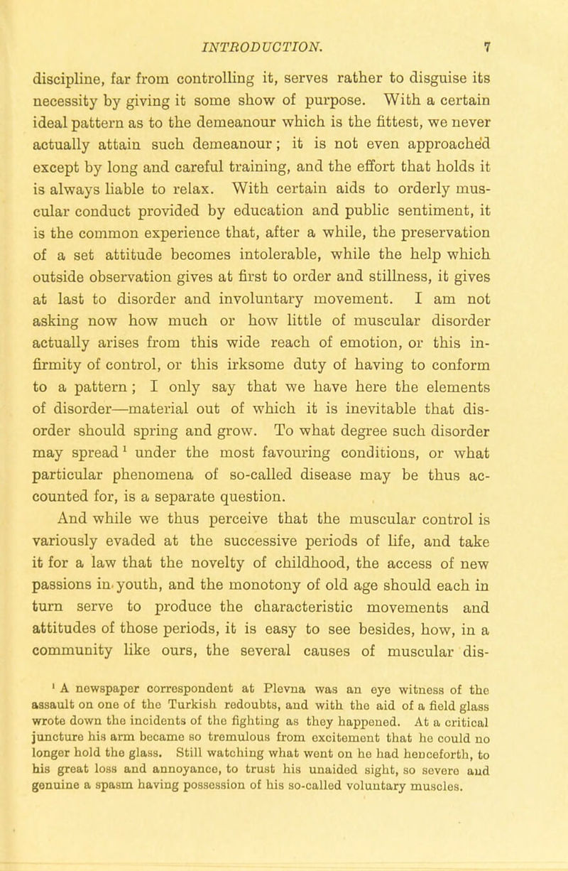 discipline, far from controlling it, serves rather to disguise its necessity by giving it some show of purpose. With a certain ideal pattern as to the demeanour which is the fittest, we never actually attain such demeanour; it is not even approached except by long and careful training, and the effort that holds it is always liable to relax. With certain aids to orderly mus- cular conduct provided by education and public sentiment, it is the common experience that, after a while, the preservation of a set attitude becomes intolerable, while the help which outside observation gives at first to order and stillness, it gives at last to disorder and involuntary movement. I am not asking now how much or how little of muscular disorder actually arises from this wide reach of emotion, or this in- firmity of control, or this irksome duty of having to conform to a pattern; I only say that we have here the elements of disorder—material out of which it is inevitable that dis- order should spring and grow. To what degree such disorder may spread ‘ under the most favouring conditions, or what particular phenomena of so-called disease may be thus ac- counted for, is a separate question. And while we thus perceive that the muscular control is variously evaded at the successive periods of life, and take it for a law that the novelty of childhood, the access of new passions in. youth, and the monotony of old age should each in turn serve to produce the characteristic movements and attitudes of those periods, it is easy to see besides, how, in a community like ours, the several causes of muscular dis- ‘ A newspaper correspondent at Plevna was an eye witness of the assault on one of the Turkish redoubts, and with the aid of a field glass wrote down the incidents of the fighting as they happened. At a critical juncture his arm became so tremulous from excitement that he could no longer hold the glass. Still watching what wont on he had henceforth, to his great loss and annoyance, to trust his unaided sight, so severe and genuine a spasm having possession of his so-called voluntary muscles.