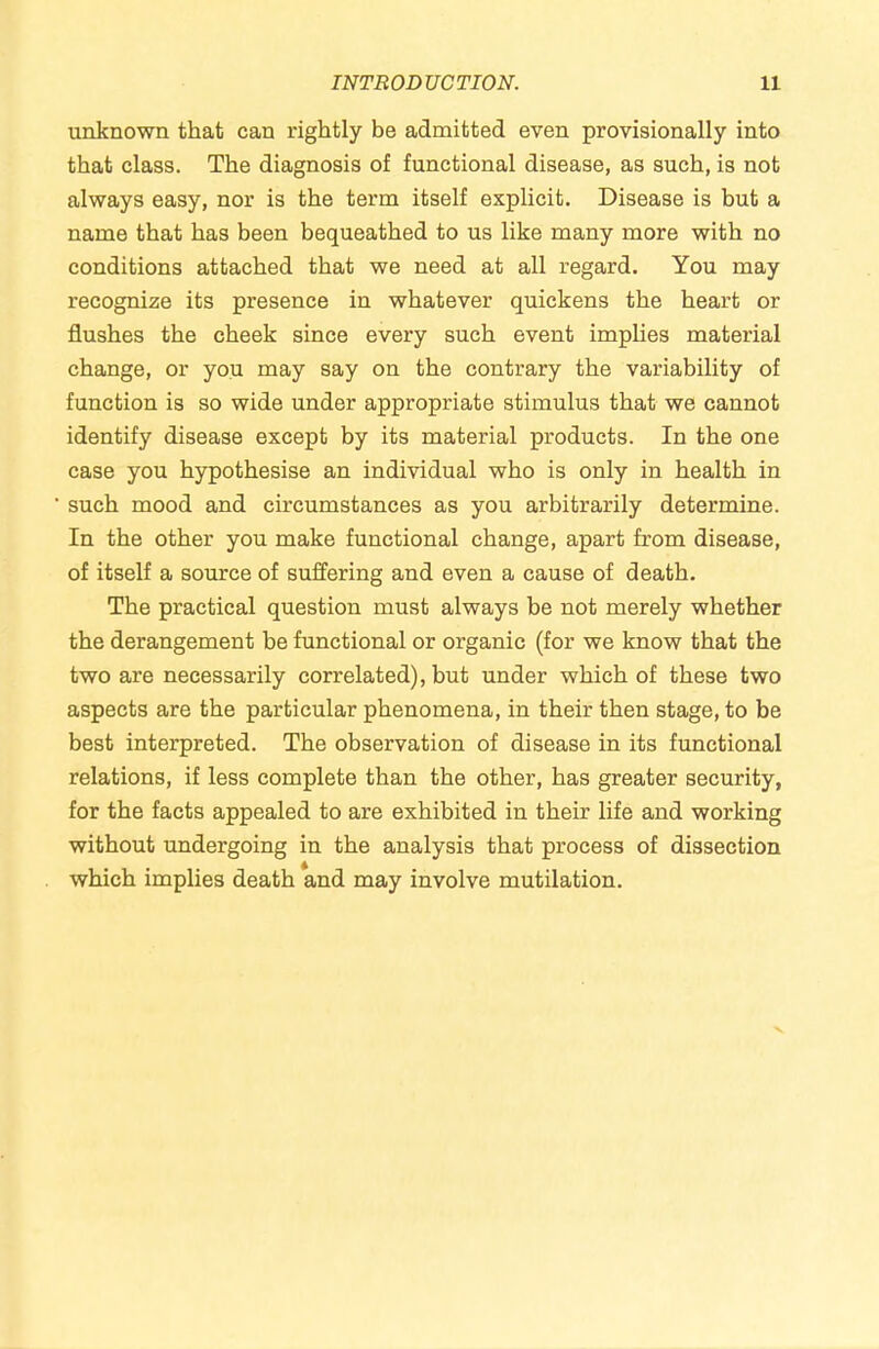 unknown that can rightly be admitted even provisionally into that class. The diagnosis of functional disease, as such, is not always easy, nor is the term itself explicit. Disease is but a name that has been bequeathed to us like many more with no conditions attached that we need at all regard. You may recognize its presence in whatever quickens the heart or flushes the cheek since every such event implies material change, or you may say on the contrary the variability of function is so wide under appropriate stimulus that we cannot identify disease except by its material products. In the one case you hypothesise an individual who is only in health in such mood and circumstances as you arbitrarily determine. In the other you make functional change, apart from disease, of itself a source of suffering and even a cause of death. The practical question must always be not merely whether the derangement be functional or organic (for we know that the two are necessarily correlated), but under which of these two aspects are the particular phenomena, in their then stage, to be best interpreted. The observation of disease in its functional relations, if less complete than the other, has greater security, for the facts appealed to are exhibited in their life and working without undergoing in the analysis that process of dissection which implies death and may involve mutilation.