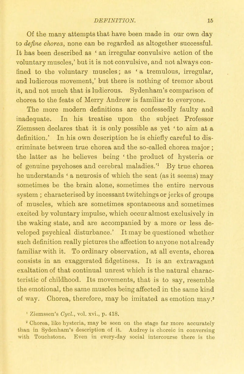 DEFINITION. 16 Of the many attempts that have been made in our own day to define chorea, none can be regarded as altogether successful. It has been described as ‘ an irregular convulsive action of the voluntary muscles,’ but it is not convulsive, and not always con- fined to the voluntary muscles; as ‘ a tremulous, irregular, and ludicrous movement,’ but there is nothing of tremor about it, and not much that is ludicrous. Sydenham’s comparison of chorea to the feats of Merry Andrew is familiar to everyone. The more modern definitions are confessedly faulty and inadequate. In his treatise upon the subject Professor Ziemssen declares that it is only possible as yet ‘ to aim at a definition.’ In his own description he is chiefly careful to dis- criminate between true chorea and the so-called chorea major ; the latter as he believes being ‘ the product of hysteria or of genuine psychoses and cerebral maladies.’^ By true chorea he understands ‘ a neurosis of which the seat (as it seems) may sometimes be the brain alone, sometimes the entire nervous system ; characterised by incessant twitchings or jerks of groups of muscles, which are sometimes spontaneous and sometimes excited by voluntary impulse, which occur almost exclusively in the waking state, and are accompanied by a more or less de- veloped psychical disturbance.’ It may be questioned whether such definition really pictures the affection to anyone not already familiar with it. To ordinary observation, at all events, chorea consists in an exaggerated fidgetiness. It is an extravagant exaltation of that continual unrest which is the natural charac- teristic of childhood. Its movements, that is to say, resemble the emotional, the same muscles being affected in the same kind of way. Chorea, therefore, may be imitated as emotion may.’ ' Ziomssen’s CycL, vol. xvi., p. 418. ’ Chorea, like hysteria, may be seen on the stage far more accurately than in Sydenham’s description of it. Audrey is choreic in conversing with Touchstone. Even in every-day social intercourse there is the