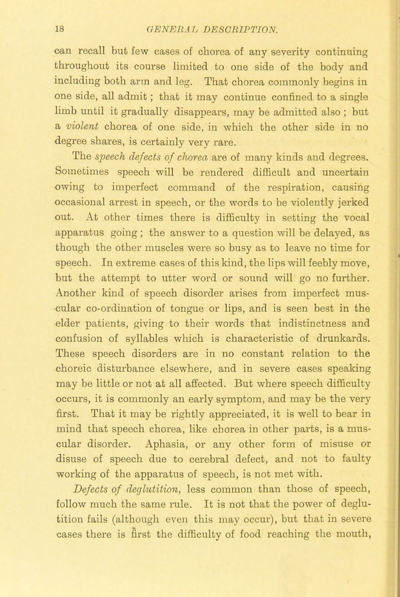 can recall but few cases of chorea of any severity continuing throughout its course limited to one side of the body and including both arm and leg. That chorea commonly begins in one side, aU admit; that it may continue confined to a single limb until it gradually disappears, may be admitted also ; but a violent chorea of one side, in which the other side in no degree shares, is certainly very rare. The speech defects of chorea are of many kinds and degrees. Sometimes speech will be rendered difficult and uncertain owing to imperfect command of the respiration, causing occasional arrest in speech, or the words to be violently jerked out. At other times there is difficulty in setting the vocal apparatus going ; the answer to a question will he delayed, as though the other muscles were so busy as to leave no time for speech. In extreme cases of this kind, the lips will feebly move, but the attempt to utter word or sound will go no further. Another kind of speech disorder arises from imperfect mus- cular co-ordination of tongue or lips, and is seen best in the elder patients, giving to their words that indistinctness and confusion of syllables which is characteristic of drunkards. These speech disorders are in no constant relation to the choreic disturbance elsewhere, and in severe cases speaking may be little or not at all affected. But where speech difficulty occurs, it is commonly an early symptom, and may be the very first. That it may be rightly appreciated, it is well to bear in mind that speech chorea, like chorea in other parts, is a mus- cular disorder. Aphasia, or any other form of misuse or disuse of speech due to cerebral defect, and not to faulty working of the apparatus of speech, is not met with. Defects of deghitition, less common than those of speech, follow much the same rule. It is not that the power of deglu- tition fails (although even this may occur), hut that in severe cases there is first the difficulty of food reaching the mouth.