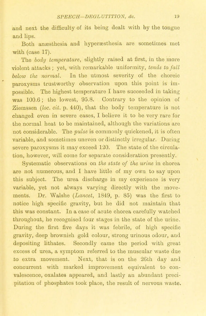 SPEECH—DEGLUTITION, <&c. IS) and next the difficulty of its being dealt with by the tongue and lips. Both antesthesia and hypersesthesia are sometimes met with (case 17). The body temperature, slightly raised at first, in the more violent attacks; yet, with remarkable uniformity, tends to.fall beloio the normal. In the utmost severity of the choreic paroxysms trustworthy observation upon this point is im- possible. The highest temperature I have succeeded in taking was 100.6; the lowest, 95.8. Contrary to the opinion of Ziemssen [loc. cit. p. 440), that the body temperature is not changed even in severe cases, I believe it to be very rare for the normal heat to be maintained, although the variations are not considerable. The pulse is commonly quickened, it is often variable, and sometimes uneven or distinctly irregular. During severe paroxysms it may exceed 120. The state of the circula- tion, however, will come for separate consideration presently. Systematic observations on the state of the urine in chorea are not numerous, and I have httle of my own to say upon this subject. The m-ea discharge in my experience is very variable, yet not always varying directly with the move- ments. Dr. Walshe {Lancet, 1849, p. 85) was the first to notice high specific gravity, but he did not maintain that this was constant. In a case of acute chorea carefully watched throughout, he recognised four stages in the state of the urine. During the first five days it was febrile, of high specific gravity, deep brownish gold colour, strong urinous odour, and depositing lithates. Secondly came the period with great excess of urea, a symptom referred to the muscular waste due to extra movement. Next, that is on the 26th day and concurrent with marked improvement equivalent to con- valescence, oxalates appeared, and lastly an abundant preci- pitation of phosphates took place, the result of nervous waste.