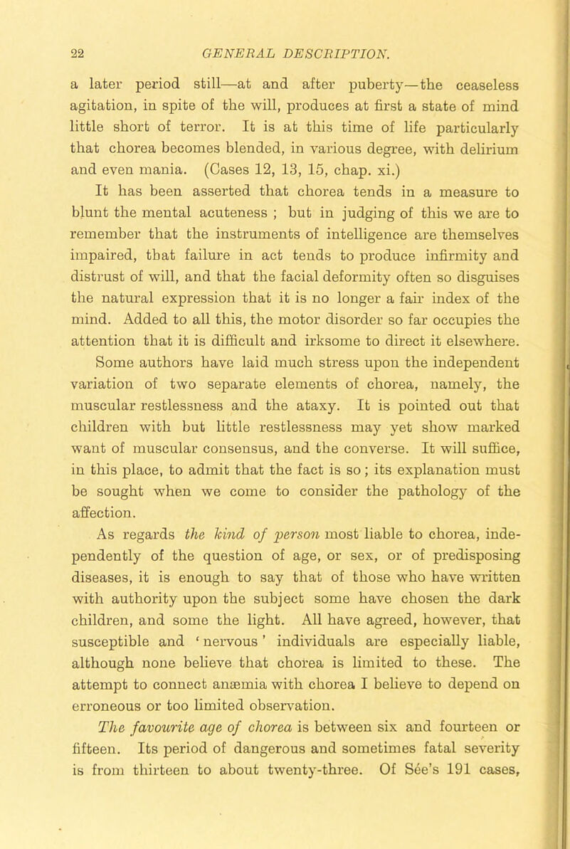 a later period still—at and after puberty—the ceaseless agitation, in spite of the will, produces at first a state of mind little short of terror. It is at this time of life particularly that chorea becomes blended, in various degree, with delirium and even mania. (Cases 12, 13, 15, chap, xi.) It has been asserted that chorea tends in a measure to blunt the mental acuteness ; but in judging of this we are to remember that the instruments of intelligence are themselves impaired, that failure in act tends to produce infirmity and distrust of will, and that the facial deformity often so disguises the natural expression that it is no longer a fair index of the mind. Added to all this, the motor disorder so far occupies the attention that it is difficult and irksome to direct it elsewhere. Some authors have laid much stress upon the independent variation of two separate elements of chorea, namely, the muscular restlessness and the ataxy. It is pointed out that children with but little restlessness may yet show marked want of muscular consensus, and the converse. It will sufifice, in this place, to admit that the fact is so; its explanation must be sought when we come to consider the pathology of the affection. As regards the kind of x>erson most liable to chorea, inde- pendently of the question of age, or sex, or of predisposing diseases, it is enough to say that of those who have written with authority upon the subject some have chosen the dark children, and some the light. All have agreed, however, that susceptible and ‘ nervous ’ individuals are especially liable, although none believe that chorea is limited to these. The attempt to connect anaemia with chorea I believe to depend on erroneous or too limited observation. The favourite age of chorea is between six and fourteen or fifteen. Its period of dangerous and sometimes fatal severity is from thirteen to about twenty-three. Of See’s 191 cases.