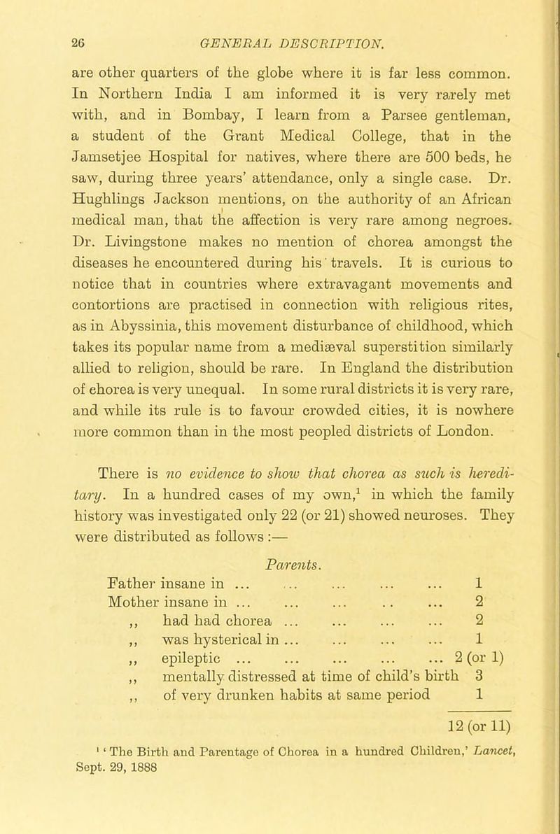 are other quarters of the globe where it is far less common. In Northern India I am informed it is very rarely met with, and in Bombay, I learn from a Parsee gentleman, a student of the Grant Medical College, that in the Jamsetjee Hospital for natives, where there are 500 beds, he saw, during three years’ attendance, only a single case. Dr. Hughlings Jackson mentions, on the authority of an African medical man, that the affection is very rare among negroes. Dr. Livingstone makes no mention of chorea amongst the diseases he encountered during his ’ travels. It is curious to notice that in countries where extravagant movements and contortions are practised in connection with religious rites, as in Abyssinia, this movement disturbance of childhood, which takes its popular name from a mediaeval superstition similarly allied to religion, should be rare. In England the distribution of chorea is very unequal. In some rural districts it is very rare, and while its rule is to favom’ crowded cities, it is nowhere more common than in the most peopled districts of London. There is no evidence to show that chorea as sitch is heredi- tary. In a hundred cases of my own,^ in which the family history was investigated only 22 (or 21) showed neuroses. They were distributed as follows :— Parents. Father insane in ... ... ... ... ... 1 Mother insane in ... ... ... .. ... 2 ,, had had chorea ... ... ... ... 2 ,, was hysterical in... ... ... ... 1 ,, epileptic ... ... ... ... ... 2 (or 1) ,, mentally distressed at time of child’s birth 3 ,, of very drunken habits at same period 1 12 (or 11) ' ‘ The Birth and Parentage of Chorea in a hundred Children,’ Laticet, Sept. 29, 1888