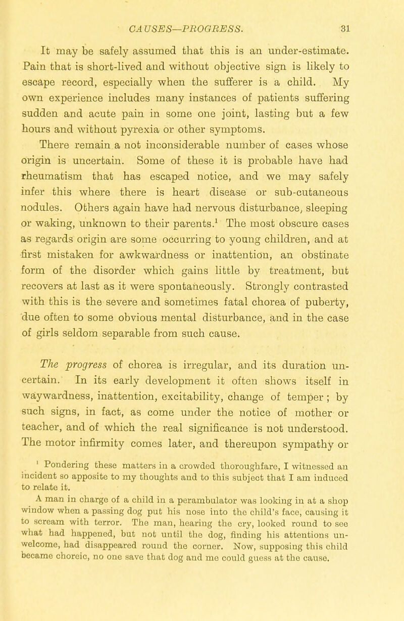 It may be safely assumed that this is an under-estimate. Pain that is short-lived and without objective sign is likely to escape record, especially when the sufferer is a child. My own experience includes many instances of patients suffering sudden and acute pain in some one joint, lasting but a few hours and without pyrexia or other symptoms. There remain a not inconsiderable number of cases whose origin is uncertain. Some of these it is probable have had rheumatism that has escaped notice, and we may safely infer this where there is heart disease or sub-cutaneous nodules. Others again have had nervous disturbance, sleeping or waking, unknown to their parents.^ The most obscure cases as regards origin are some occurring to young children, and at first mistaken for awkwardness or inattention, an obstinate form of the disorder which gains little by treatment, but recovers at last as it were spontaneously. Strongly contrasted with this is the severe and sometimes fatal chorea of puberty, due often to some obvious mental disturbance, and in the case of girls seldom separable from such cause. The progress of chorea is irregular, and its duration un- certain. In its early development it often shows itself in waywardness, inattention, excitability, change of temper; by such signs, in fact, as come under the notice of mother or teacher, and of which the real significance is not understood. The motor infirmity comes later, and thereupon sympathy or ' Pondering these mattens in a crowded thoroughfare, I witnessed an incident so apposite to my thoughts and to this subject that I am induced to relate it. A man in charge of a child in a perambulator was looking in at a shop window when a passing dog put his nose into the child’s face, causing it to scream with terror. The man, hearing the cry, looked round to see what had happened, but not until the dog, finding his attentions un- welcome, had disappeared round the corner. Now, supposing this child became choreic, no one save that dog and me could guess at the cause.