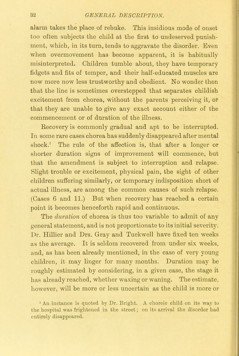 alarm takes the place of rebuke. This insidious mode of onset too often subjects the child at the first to undeserved punish- ment, which, in its turn, tends to aggravate the disorder. Even when overmovement has become apparent, it is habitually misinterpreted. Children tumble about, they have temporary fidgets and fits of temper, and their half-educated muscles are now more now less trustworthy and obedient. No wonder then that the line is sometimes overstepped that separates childish excitement from chorea, without the parents perceiving it, or that they are unable to give any exact account either of the commencement or of duration of the illness. Eecovery is commonly gradual and apt to be interrupted. In some rare cases chorea has suddenly disappeared after mental shock.* The rule of the affection is, that after a longer or shorter duration signs of improvement will commence, but that the amendment is subject to interruption and relapse. Slight trouble or excitement, physical pain, the sight of other children suffering similarly, or temporary indisposition short of actual illness, are among the common causes of such relapse. (Cases 6 and 11.) But when recovery has reached a certain point it becomes henceforth rapid and continuous. The duration of chorea is thus too variable to admit of any general statement, and is not proportionate to its initial severity. Dr. Hillier and Drs. Gray and Tuckwell have fixed ten weeks as the average. It is seldom recovered from under six weeks, and, as has been already mentioned, in the case of very young children, it may linger for many months. Duration may be roughly estimated by considering, in a given case, the stage it has already reached, whether waxing or waning. The estimate, however, will be more or less uncertain as the child is more or ' An instance is quoted by Dr. Bright. A choreic child on its way to the hospital was frightened in the street; on its arrival the disorder had entirely disappeared.