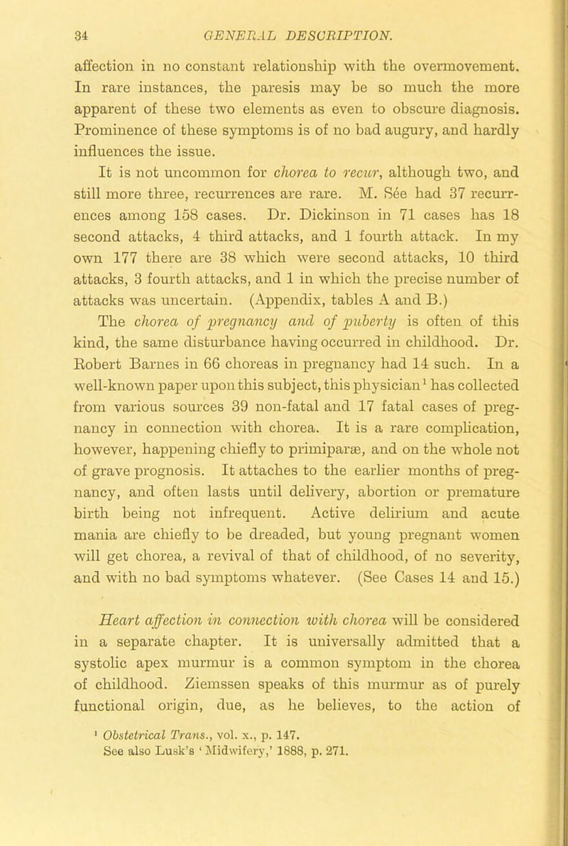 affection in no constant relationship with the overmovement. In rare instances, the paresis may be so much the more apparent of these tv?o elements as even to obscure diagnosis. Prominence of these symptoms is of no bad augury, and hardly influences the issue. It is not uncommon for chorea to recitr, although two, and still more three, recurrences are rare. M. See had 37 recurr- ences among 158 cases. Dr. Dickinson in 71 cases has 18 second attacks, 4 third attacks, and 1 fourth attack. In my own 177 there are 38 which were second attacks, 10 third attacks, 3 fourth attacks, and 1 in which the precise number of attacks was uncertain. (Appendix, tables A and B.) The chorea of pregnancy and of puberty is often of this kind, the same disturbance having occurred in childhood. Dr. Eobert Barnes in 66 choreas in pregnancy had 14 such. In a well-known paper upon this subject, this physician^ has collected from various sources 39 non-fatal and 17 fatal cases of preg- nancy in connection with chorea. It is a rare complication, however, happening chiefly to primiparae, and on the whole not of grave prognosis. It attaches to the earlier months of preg- nancy, and often lasts until delivery, abortion or premature birth being not infrequent. Active delirium and acute mania are chiefly to be dreaded, but young pregnant women will get chorea, a revival of that of childhood, of no severity, and with no bad symptoms whatever. (See Cases 14 and 15.) Heart affection in connection with chorea will be considered in a separate chapter. It is universally admitted that a systolic apex murmur is a common symptom in the chorea of childhood. Ziemssen speaks of this murmur as of purely functional origin, due, as he believes, to the action of ‘ Obstetrical Trans., vol. x., p. 147. See also Lusk’s ‘ Midwifery,’ 1888, p. 271.