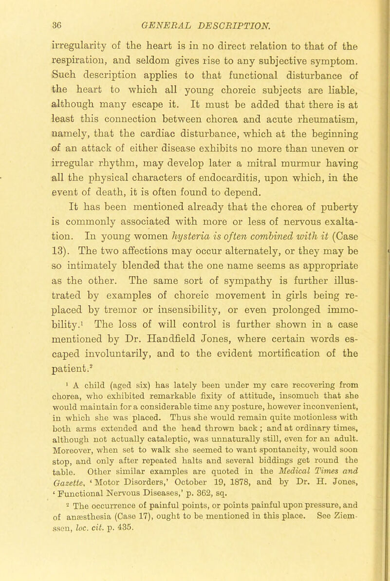 irregularity of the heart is in no direct relation to that of the respiration, and seldom gives rise to any subjective symptom. Such description applies to that fnnctional disturbance of the heart to which all young choreic subjects are liable, although many escape it. It must be added that there is at least this connection between chorea and acute rheumatism, namely, that the cardiac disturbance, which at the beginning of an attack of either disease exhibits no more than uneven or irregular rhythm, may develop later a mitral murmur having all the physical characters of endocarditis, upon which, in the event of death, it is often found to depend. It has been mentioned already that the chorea of puberty is commonly associated with more or less of nervous exalta- tion. In young women hysteria is often combined with it (Case 13). The two affections may occur alternately, or they may be so intimately blended that the one name seems as appropriate as the other. The same sort of sympathy is further illus- trated by examples of choreic movement in girls being re- placed by tremor or insensibility, or even prolonged immo- bility.' The loss of will control is further shown in a case mentioned by Dr. Handheld Jones, where certain words es- caped involuntarily, and to the evident mortification of the patient.^ ' A child (aged six) has lately been under my care recovering from chorea, who exhibited remarkable fixity of attitude, insomuch that she would maintain for a considerable time any posture, however inconvenient, in which she was placed. Thus she would remain quite motionless with both arms extended and the head thrown back; and at ordinary times, although not actually cataleptic, was unnaturally still, even for an adult. Moreover, when set to walk she seemed to want spontaneity, would soon stop, and only after repeated halts and several biddings get roimd the table. Other similar examples are quoted in the Medical Times and Gazette, ‘ Motor Disorders,’ October 19, 1878, and by Dr. H. Jones, ‘ Functional Nervous Diseases,’ p. 362, sq. - The occurrence of painful points, or points painful upon pressure, and of ansesthesia (Case 17), ought to be mentioned in this place. See Ziem- sseu, luc. cit. p. 435.
