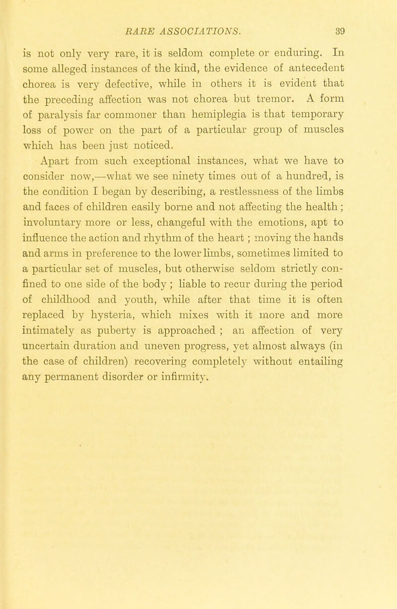 is not only very rare, it is seldom complete or enduring. In some alleged instances of the kind, the evidence of antecedent chorea is very defective, while in others it is evident that the preceding affection was not chorea but tremor. A form of paralysis far commoner than hemiplegia is that temporary loss of power on the part of a particular group of muscles which has been just noticed. Apart from such exceptional instances, what we have to consider now,—what we see ninety times out of a hundred, is the condition I began by describing, a restlessness of the limbs and faces of children easily borne and not affecting the health; involuntary more or less, changeful with the emotions, apt to influence the action and rhythm of the heart; moving the hands and arms in preference to the lower limbs, sometimes limited to a particular set of muscles, but otherwise seldom strictly con- fined to one side of the body ; liable to recur dming the period of childhood and youth, while after that time it is often replaced by hysteria, which mixes with it more and more intimately as puberty is approached ; an affection of very uncertain duration and uneven progress, yet almost always (in the case of children) recovering completely without entailing any permanent disorder or infirmity.